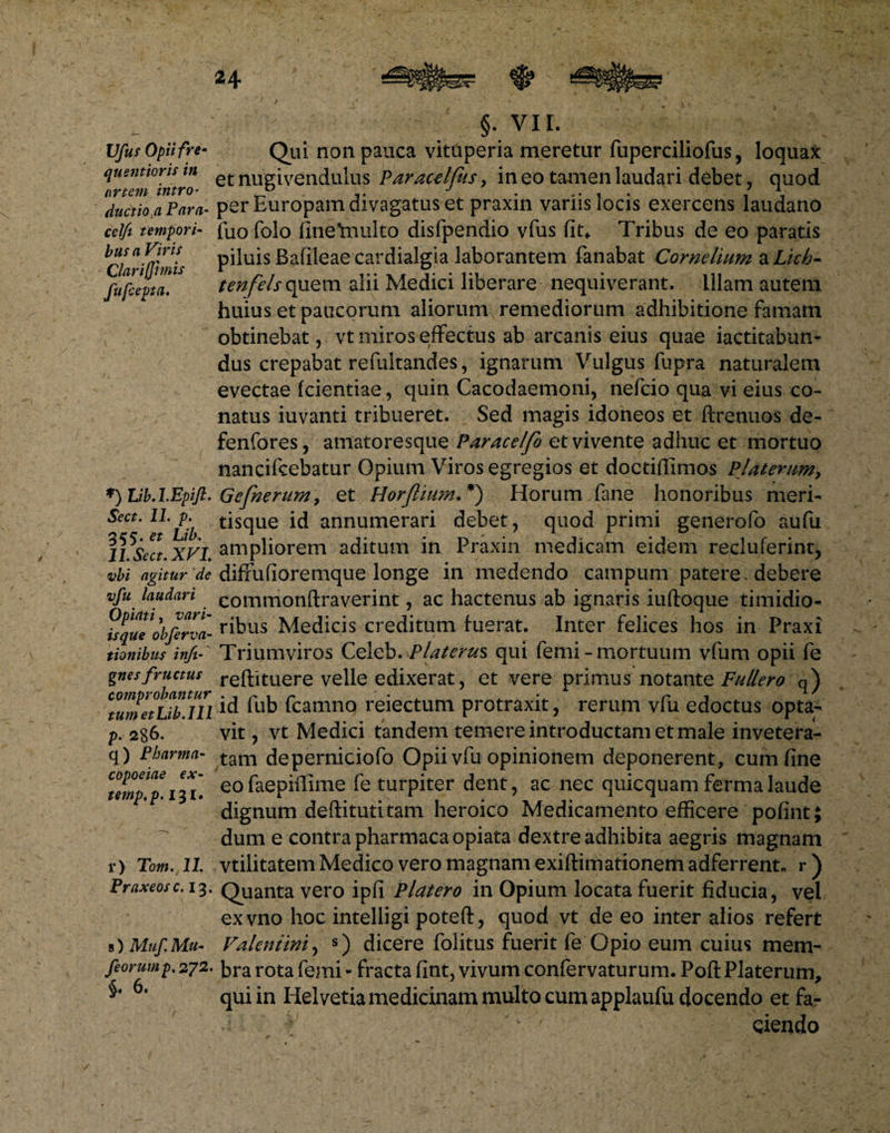 Vfut Opii fre- quentioris in artem intro• ductiota Para- celfi tempori¬ bus a Viris Clari fimis fufjepta. *) LibA.Epift. Sect. 1L p. 355. et Lib. 11. Sect. XVI vbi agitur de vfu laudari Optati, vari¬ isque obferva- tionibus infi- gnes fructus comprobantur tum et Lib. 111 p. 286. q) Pharma- copoeiae ex- temp,p. 131. r) Tom. 11. Praxeosc. 13. s) Muf. Mu- feorump.272, §. 6. §• VII. Qui non pauca vituperia meretur fuperciliofus, loquax et nugivendulus Paracelfus, in eo tamen laudari debet, quod per Europam divagatus et praxin variis locis exercens laudano fuofolo fine*multo disfpendio vfus fit* Tribus de eo paratis piluis Bafileae cardialgia laborantem fanabat Cornelium a Lich- tenfels quem alii Medici liberare nequiverant, illam autem huius et paucorum aliorum remediorum adhibitione famam obtinebat, vt miros effectus ab arcanis eius quae iactitabun- dus crepabat refultandes, ignarum Vulgus fupra naturalem evectae fcientiae, quin Cacodaemoni, nefcio qua vi eius co¬ natus iuvanti tribueret. Sed magis idoneos et ftrenuos de- fenfores, amatoresque Paracelfo et vivente adhuc et mortuo nancifcebatur Opium Viros egregios et doctiffimos Platentm, Gefnerum9 et Horjlium.*') Horum fane honoribus meri¬ tisque id annumerari debet, quod primi generofo aufu ampliorem aditum in Praxin medicam eidem recluferint, diffufioremque longe in medendo campum patere. debere eommonftraverint, ac hactenus ab ignaris iuftoque timidio¬ ribus Medicis creditum fuerat. Inter felices hos in Praxi Triumviros Celeb.Flaterus qui femi- mortuum vfum opii fe reftituere velle edixerat, et vere primus notante Fullero q) id fub fcamno reiectum protraxit, rerum vfu edoctus opta¬ vit , vt Medici tandem temere introductam et male invetera¬ tam deperniciofo Opii vfu opinionem deponerent, cum fine eofaepiflime fe turpiter dent, ac nec quicquam fermalaude dignum deftituti tam heroico Medicamento efficere pofint; dum e contra pharmacaopiata dextre adhibita aegris magnam vtilitatem Medico vero magnam exiftimationem adferrent* r ) Quanta vero ipfi Platero in Opium locata fuerit fiducia, vel exvno hoc intelligi poteft, quod vt de eo inter alios refert Valentini, s) dicere folitus fuerit fe Opio eum cuius mem¬ bra rota femi - fracta fint, vivum confervaturum. Poft Platerum, qui in Helvetia medicinam multo cum applaufu docendo et fa¬ ciendo
