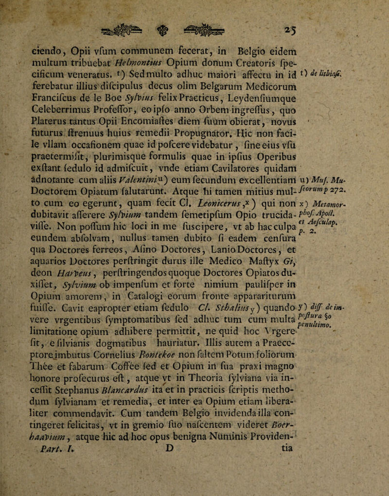 ciendo, Opii vfum communem fecerat, in Belgio eidem multum tribuebat Helmonttus Opium donum Creatoris fpe- cificum veneratus* t) Sed multo adhuc maiori affectu in id ferebatur illius difcipulus decus olim Belgarum Medicorum Francifcus d<y le Boe SylVws felix Practicus, Leydenfiumque Celeberrimus Profeffor, eoipfo anno Orbem ingreffus, quo Platerus tantus Opii Encomiaftes diem fuum obierat, novus futurus ftrenuus huius remedii Propugnator* Hic non faci¬ le vllam occafionem quae id pofcere videbatur , fine eius vfu praetermifit, plurimisque formulis quae in ipfius Operibus exftant fedulo id admifcuit, vnde etiam Cavilatores quidam adnotante cum aliis Valentiniy) eum fecundum excellentiam Doctorem Opiatum falutarunt. Atque-hi tamen mitius mul¬ to cum eo egerunt, quam fecit CJ* Leonicerus ,x ) qui non dubitavit afferere Sybittm tandem femetipfum Opio trucida- viffe. Non pofFuni hic loci in me fuscipere, vt ab hac culpa eundem abfolvam, nullus tamen dubito fi eadem cenfura qua Doctores ferreos, Afino Doctores, Lanio Doctores, et aquarios Doctores perftringit durus ille Medico Maftyx Gi, deon Harteus, perftringendos quoque Doctores Opiatosdu- xiffet, Sylvium ob impenfum et forte nimium paulifper in Opium amorem, in Catalogi eorum fronte apparariturum fuiffe. Cavit eapropter etiam fedulo Cl. Stbaliusy) quando vere vrgentibus fymptomatibus fed adhuc tum cum multa limitatione opium adhibere permittit, ne quid hoc Vrgere fit, efilvianis dogmatibus hauriatur* Iliis autem a Praece- ptorejmbutus Cornelius Bontekoe non faltem Potum foliorum Thee et fabarum CofF6e fed et Opium in fua praxi magno honore profecutus eft , atque vt in Theoria fylviana via in- ceffit Stephanus Blancardus ita et in practicis fcriptis metho¬ dum fylvianam et remedia, et inter ea Opium etiam libera- liter commendavit. Cum tandem Belgio invidenda illa con¬ tingeret felicitas, vt in gremio fuo nafcentem videret Boer- badium, atque hic ad hoc opus benigna Numinis Providen- Part. /♦ D tia t) de lithiafity u) Mu/. Mu - feorump 272. x ) Metantor- phof.Apolh et Aefculap. p. 2. y) diff deint- poflura §0 penultimo.