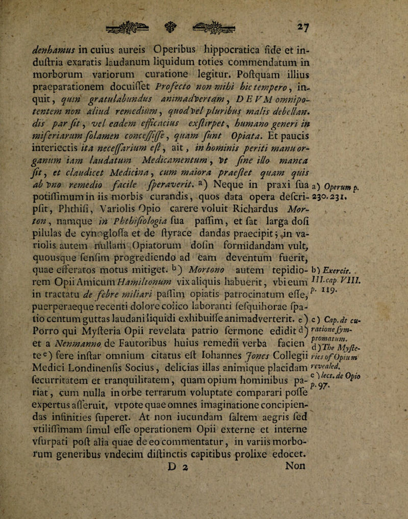 *7 denhamus in cuius aureis Operibus hippocratica fide et in- duftria exaratis laudanum liquidum toties commendatum in morborum variorum curatione legitur* Poftquam illius praeparationem docuiiTet Profecto non mihi hic tempero, in¬ quit , qmn gratulabundus animadvertam, D E VM omnipo~ tente?n non aliud remedium, quod Vel pluribus malis debcllan. dis par fit, vel eadem efficacius exfiirpet, humano generi in miferiarum fiolamen concejfiffe, qua?n fiunt Opiata. Et paucis interiectis ita nece(farium e(l, ait, in hominis periti manu or¬ ganum iam laudatum Medicamentum, Vt fine illo manca fit y et claudicet Medicina, cum maiora praefiet quam quis abvno remedio facile fperaverit. a) Neque in praxi fua a) Operump. potiffimumin iis morbis curandis, quos data opera defcri- 230.231, pfit, Phthifi, Variolis Opio carere voluit Richardus Mor- ton, namque in Phthifiologia fua paffim, et fat larga dofi pilulas de cynoglofTa et de ftyrace dandas praecipitem va¬ riolis autem nuilaiii Opiatorum dofin formidandam vult, quousque fenfim progrediendo ad eam deventum fuerit, quae efferatos motus mitiget. b) Mortono autem tepidio- b) Exercit. , rem Opii Amicum Hamiltonum vix aliquis habuerit, vbieum HI-caP VIII. in tractatu de febre miliari paflim opiatis patrocinatum efte, ^ I19* puerperaeque recenti dolore colico laboranti fefquihorae fpa- tio centum guttas laudaniliquidi exhibuitfe animadverterit. e) c) Cap.dt cu- Porro qui Myfteria Opii revelata patrio fermone edidit d) rationeJym- et a Nenmanno de Fautoribus huius remedii verba facien ^°)TheMyflc- tee) fere inftar omnium citatus elt Iohannes Jones Collegii riesof Opium Medici Londinenfis Socius, delicias illas animique placidam rwea!ed. fecurritatem et tranquilitatem, quam opium hominibus pa- p ^ riat, cum nulla in orbe terrarum voluptate comparari poffe expertus afferuit, vtpote quae omnes imaginatione concipien¬ das infinities fuperet. At non iucundam faltem aegris fed vtiliflimam fimul effe operationem Opii externe et interne vfurpad pofl: alia quae de eo commentatur, in variis morbo¬ rum generibus vndecim diftinctis capitibus prolixe edocet. D 2 Non (