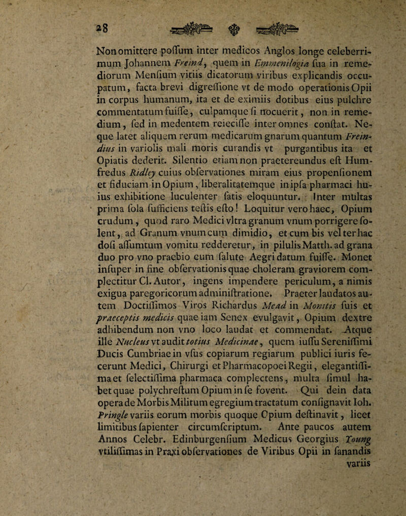 Non omittere poftum inter medicos Anglos longe celeberri¬ mum Johannem premi, quem in Emmenilagia fira in reme¬ diorum Mendum vitiis dicatorum viribus explicandis occu¬ patum, facta brevi digreffione vt de modo operationis Opii in corpus humanum, ita et de eximiis dotibus eius pulchre commentatumfuifle, culpamque fi nocuerit, non in reme¬ dium, fed in medentem reieciffe inter omnes confiat. Ne¬ que latet aliquem rerum medicarum gnarum quantum Frein- dius in variolis mali moris curandis vt purgantibus ita et Opiatis dederit. Silentio etiam non praetereundus eft Hum* fredus Ridley cuius obfervationes miram eius propenfioneni et fiduciam inOpium, liberalitatemque inipfa pharmaci hu¬ ius exhibitione luculenter fatis eloquuntur. Inter mtiltas prima fola fufficiens teftis efto! Loquitur vero haec. Opium crudum, quod raro Medici vitra granum vnum porrigere fo- lent, ad Granum vnum cum dimidio, et cum bis vel ter hac dofi adunatum vomitu redderetur , in pilulis Matth. ad grana duo pro vno praebio cum fallite Aegri datum fuifie. Monet infuper in fine obfervationisquae choleram graviorem com¬ plectitur Cl. Autor, ingens impendere periculum, a nimis exigua paregoricorum adminiftratione* Praeter laudatos au¬ tem Doctitfimos Viros Richardus Me ad in Monitis fuis et praeceptis medicis quae iam Senex evulgavit , Opium dextre adhibendum non vno loco laudat et commendat. Atque ille Nucleus vt audit totius Medicinae, quem iuflu Sereniflimi Ducis Cumbriaein vfus copiarum regiarum publici iuris fe¬ cerunt Medici, Chirurgi et Pharmacopoei Regii, elegantifli- maet felectifiima pharmaca complectens , multa fimul ha¬ bet quae polychreftum Opium in fe fovent. Qui dein data opera de Morbis Militum egregium tractatum confignavit Ioh. Pringle variis eorum morbis quoque Opium deftinavit, licet limitibus fapienter circumfcriptum. Ante paucos autem Annos Celebr. Edinburgenfium Medicus Georgius Toung vtilifiimas in Praxi obfervationes de Viribus Opii in fanandis variis