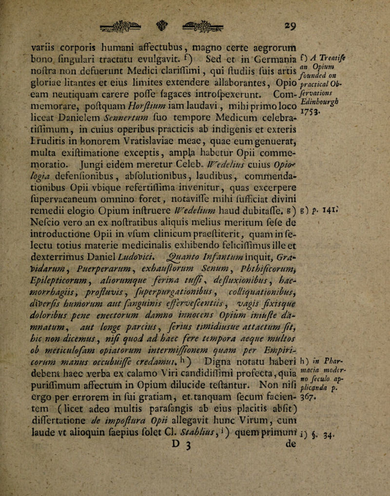 variis corporis humani affectubus, magno certe aegrorum bono fingulari tractatu evulgavit, f) Sed et in 'Germania 0 A Treatife noftra non defuerunt Mexiici clariffimi , qui ftudiis iliis artis ^^deTon gloriae litantes et eius limites extendere allaborantes, Opio practicalOb¬ eam neutiquam carere poffe fagaces introfpexerunt* Com- fervam™ memorare, poftqupm Horflium iam laudavi, mihi primo loco E^nb°urgh liceat Danielem Sennertum fuo tempore Medicum celebra- tiffimum, in cuius operibus practicis ab indigenis et exteris Eruditis in honorem Vratislaviae meae, quae eum genuerat, multa exiftimatione exceptis, ampla habetur Opii comme¬ moratio. Jungi eidem meretur Celeb.. Wedelius cuius Opio* logia defenfionibus, abfolutionibus, laudibus r commenda¬ tionibus Opii vbique refertiflima invenitur, quas excerpere fupervacaneum omnino foret, notaviffe mihi fufficiat divini remedii elogio Opium inftruere IFedelium haud dubitaffe, s) §) ?• I4I* Nefcio vero an ex noftratibus aliquis melius meritum fefe de » introductione Opii in vfum clinicum praeftiterit, quam in fe- lectu totius materie medicinalis exhibendo fehcifTimusille et dexterrimus Daniel LudoVici♦ Quanto Infantum inquit, Gra* Vidarum, Puerperarum, exhauflorum Senum, Phthificorum> Epilepticorum, aliorumque ferina tuffl, defluxionibus, hae- morrhagiis > profluvis, fuperpurgationibus, colliquationibus, diVerfls humorum aut fanguinis ejfervefcentiis, vagis fixis que doloribus pene enectorum damno innocens Opium imufle da¬ mnatum , aut longe parcius, ferius timidiusue attactum fit, hic non dicemus, nifi quod ad haec fere tempora aeque multos ob meticulofam opiatorum intermifflonem quam per Empiri¬ corum manus occubuiffe credomui♦ Digna notatu haberi h) in Phnr- debent haec verba ex calamo Viri candidiffimi profecta,quia puriflimum affectum in Opium dilucide teftantur. Non nifi plenda pf ergo per errorem in fui gratiam, et.tanquam fecum facien- 367* tem (licet adeo multis parafangis ab eius placitis abfit) differtatione de impofiura Opii allegavit hunc Virum, cum laude vt alioquin faepius folet Cl. Stahlius, i) quem primum ^ D 3 de