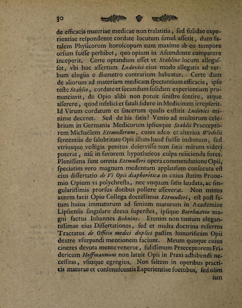 de efficacia materiae medicae non tralatitia, fed (olidae expe¬ rientiae refpondente cordate locutum fimul afferit, dum fa¬ talem Phyficorum horofcopum eum maxime ab eo tempore orfum fuiflfe perhibet, quo opium in Afcendente comparere inceperit* Certe optandum effiet vt Stahlius locum allegaf- fet, vbi hoc affer tum Ludovici eius modo allegatis ad: ver¬ bum elogiis e diametro contrarium habeatur* Certe dum de aliorum ad materiam medicam fpectantium efficacia, ipfo tefte Stahlio, cordate et fecundum folidam experientiam pro- nunciavit, de Opio alibi non potuit finiftre fentire, atque afferere, quod infelici et fatali fidere in Medicinam irrepferit. Id Virum cordatum et fincerum qualis exftitit LudoVici mi¬ nime deceret, Sed de his fatis ! Venio ad multorum cele¬ brium in Germania Medicorum ipfiusque Stablii Praecepto¬ rem Michaelem Ettmullerum, cuius adeo et alterius IVedelii fententiis de falubritate Opii illum haud fuiffe imbutum, fed vtriusque veftigia penitus deferviffe non fatis mirum videri poterat, nifi in favorem hypothefeos culpa reiicienda foret. Pleniftima funt omnia Ettmulleri opera commendatione Opii, fpeciatim vero magnum medentum applaufum confecuta eft eius differtatio de Vi Opii diaphoretica in cuius ftatim Prooe¬ mio Opium vi polychrefta, nec vnquam fatis laudata,ac fin- gulariffiimis prorfus dotibus pollere affeverat. Non minus autem favit Opio Collega doctiffimus Ettmulleri, eft poft fa¬ tum huius immaturum ad fenium maturum in Academiae Lipfienfis fingulare decus fuperftes, ipfique Boerhaa\>io ma¬ gni factus Iohannes Bohnius. Etenim non tantum elegan- tiftimae eius Diffiertationes, fed et multa doctrina refertus Tractatus de Officio medici duplici paftim honorificam Opii dextre vfurpandi mentionem faciunt. Meum quoque cuius cineres devota mente veneror, fidiftimum Praeceptorem Fri- dericum Hoffmanmim non latuit Opii in Praxi adhibendi ne- ceffitas, vfusque egregius* Non faltem in operibus practi- cis maturae et confenelcentis Experientiae foettibus, fedolim iam