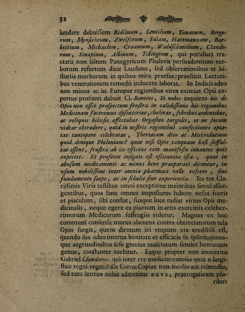 3* laudare debuififem Bhdiinum , Lentilium, Timaeum, Berge- rum, Mynfichtumy Ztoel'ferum, Salam, Hartmannum, Bar~ bettium , Michaelem, Craanium , Waldfchmidium, Claude- mm», Sinapiumy Albinum, Tillingium , qui peculiari tra¬ ctatu non faltem Panegyricum Phaleris perfuadentium ver¬ borum refertum dicit Laudano , fed obfervationibus et hi- ftoriis morborum in quibus mira prorfus | praeftitit Lectori¬ bus venerationem remedii inducere laborat. In Indicis adeo non minus ac in Europae regionibus vires eximias Opii ex¬ pertus profiteri debuit CL Bontius y Si nobis inquiens hic de Opio non effit profpectum fruftra in calidiffmis his regionibus Medicinam faceremus dyfenteriae y cholerae ,febribus ardentibus, ac reliquis biliofis ajfectubus Orgafmo turgidis y et ne fucum ividear obtrudere, quid in noflris regionibus confectiones opia- tae tantopere celebratae , Theriacam dico ac Mithridatium quid denique Philonium? quae nifi Opio tanquam bafi fufful- tae effent y fruftra ab iis effectus tam manifefto iuloantes quis expectef. Et profecto infignis eft ofeitantia ifta , quae in abufum medicamenti ac minus bene praeparati dicuntur y in vfum nobiliffimi inter omnia pharmaci velle referre y fine fundamento faepe y ac in fcholis fine experientia. Ita tot Cla- riflimis Viris teftibus omni exceptione maioribus fimulaffur- gentibus, quos fane omnes impoftores habere nefas fuerit et piaculum, fibi confiat, fuaque luce radiat virtus Opii me¬ dicinalis , neque egere ea plurium in artis exercitiis celeber¬ rimorum Medicorum fuffragiis videtur. Magnus ex hoc communi confenfu murus aheneus contra obtrectatorum tela Opio furgit, quem dirutum iri vnquam vix eredibili eft, quando fua adeo interna bonitate et efficacia fe ipfum,quous¬ que aegritudinibus fefe gravius mulctatum fentiet humanum genus, conftanter tuebitur. Eaque propter non immerito Gabriel Clauderus, qui inter res medicamentofas quas e largi¬ fluo regni vegetabilis Cornu.Copiae non modio aut trimodio, fed toto horreo nobis admetitur jdevs, praerogativam plu¬ ribus