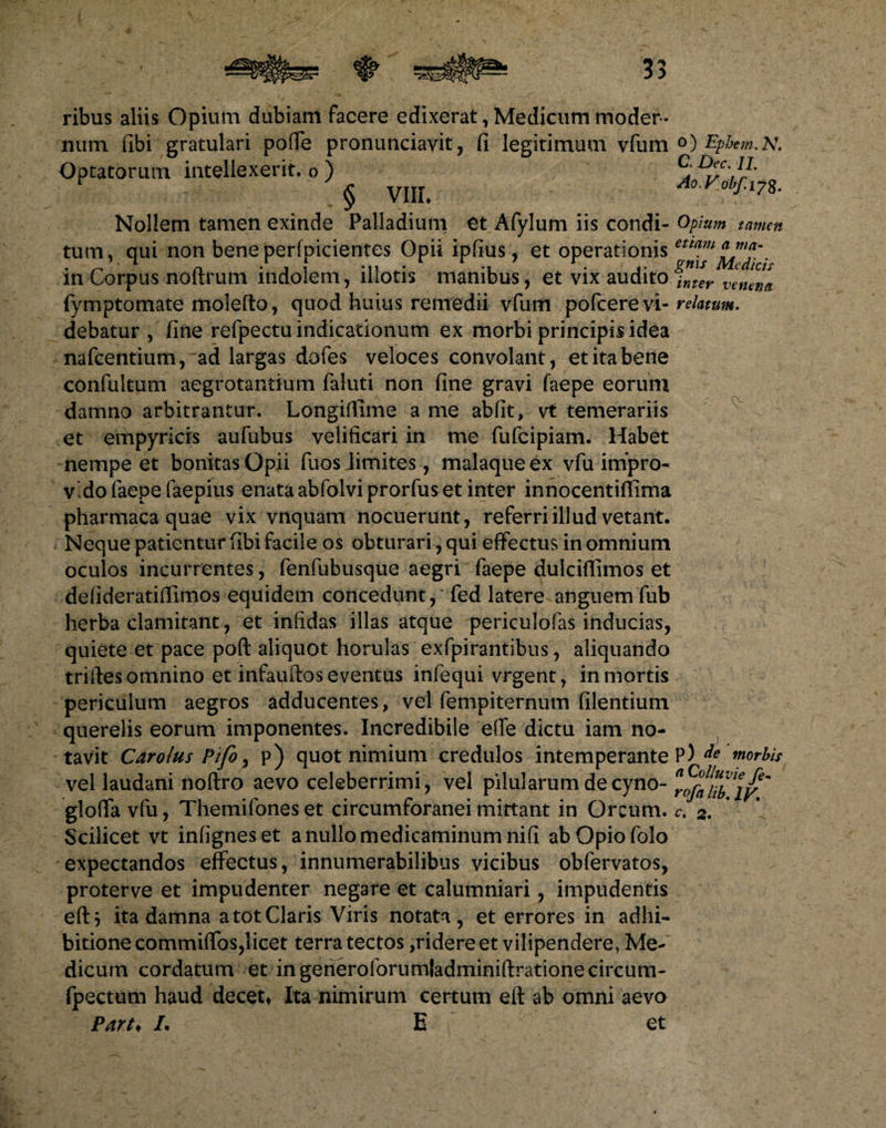 ribus aliis Opium dubiam facere edixerat,Medicum moder¬ num (ibi gratulari poflfe pronunciavit, (i legitimum vfum Optatorum intellexerit, o ) § viii. Nollem tamen exinde Palladium et Afylum iis condi¬ tum, qui non beneperfpicientes Opii ipfius, et operationis in Corpus noftrum indolem, illotis manibus, et vix audito fymptomate molefto, quod huius remedii vfum pofcere vi¬ debatur , (ine refpectu indicationum ex morbi principis idea nafcentium, ad largas dofes veloces convolant, et ita bene confultum aegrotantium faluti non (ine gravi faepe eorum damno arbitrantur. Longiffime a me abfit, vt temerariis et empyricis aufubus velificari in me fufcipiam. Habet nempe et bonitas Opii fuos limites, malaque ex vfu impro¬ vido faepe faepius enata abfolviprorfus et inter innocentiflima pharmaca quae vix vnquam nocuerunt, referri illud vetant. Neque patientur fibi facile os obturari, qui effectus in omnium oculos incurrentes, fenfubusque aegri faepe dulciflimos et defideratiffimos equidem concedunt,' fed latere anguemfub herba clamitant, et infidas illas atque periculofas inducias, quiete et pace poft aliquot horulas exfpirantibus, aliquando triftes omnino et infauftos eventus infequi vrgent, in mortis periculum aegros adducentes, vel fempiternum (ilentium querelis eorum imponentes. Incredibile effe dictu iam no¬ tavit Carolus PifO) p) quot nimium credulos intemperante vel laudani noftro aevo celeberrimi, vel pilularum de cyno- glofia vfu, Themifoneset circumforanei mittant in Orcum. Scilicet vt infigneset a nullo medicaminum nifi abOpiofolo expectandos effectus, innumerabilibus vicibus obfervatos, proterve et impudenter negare et calumniari, impudentis eft} ita damna a tot Claris Viris notata, et errores in adhi¬ bitione commilfos,licet terra tectos,ridere et vilipendere, Me¬ dicum cordatum et ingeneroforumladminiftrationecircum- fpectum haud decet* Ita nimirum certum eft ab omni aevo Part♦ /. E et O) Ephem.lV. C. Dec. 11. Ao.Vobf.ij$. Opium tamen etiam a ma¬ gnis Medicis inter venena relatum. cv. p) de morbis a Colluvie fe- rofalib. IV.