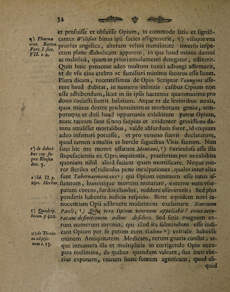 et profuiffe et obfuiffe Opium, vt commode fatis et fignifi-, q) Pharma canter binas ipfi facies affignaverit, q) vifaquevna Cpart Rfeton’prorfus angelica, alteram veluti numifmate inverfo infpe- ¥11. c. 2! * ctam plane diabolicam apparerein qua haud minus damni ac maleficii, quam in priori emolumenti detegatur, edixerit. Quin huic panaceae adeo multum toxici adiungi affirmavit, vt de vfu eius crebro ac familiari minime fecuros effe liceat*. Plura dicam, recentiffimus de Opio Scriptor Toungius affe- rere haud dubitat, in numero infinitis cafibus Opium non effe adhibendum, licet in iis ipfis hactenus quammaxime pro dono coeiefti fuerit habitum* Atque vt de levioribus noxis, quas minus dextre pro hominum et morborum genio, tem¬ poreque et do fi hau d opportunis exhibitum patrat Opium, nunc taceam fane fi non faepius et evidenter graviffima da¬ mna attulifiet mortalibus, valde abfurdum foret, id vnquam adeo infamari potuifTe, vt pro veneno fuerit declaratum, quod tamen a multis et hercle fagacibus Viris factum. Non r) de dolori- fane hic me movet effatum Montani,r) Periculofa efle illa bus cap.fu- ■pra Rhafen . r . . ~ XT lect, 5. quoniam mhu aliud raciant quam mortificare. Neque mo¬ ror fteriles et! ridiculas pene inculpationes , quales inter alias s) \ib 11 p. funt Tabernaemontani*) qui Opium venenum effe intus afi 290. Herbar. fumtum, hominique mortem maturare, externe verovfur- patum coecos, furdos claudos, reddere afieveravit } Sed plus ponderis habentia iudicia refpicio. Bene equidem novi in¬ nocentiam Opii adftruere molientem exclamare Simonem t) Quadrip. Pauli, t) Vero Opium Venenum appellabit ? cuius accu- botan.p422* ratarn definitionem adhuc defidero. Sed fatis magnum eo¬ rum numerum invenio, qui illud ita falutandum effe iudi- a)de Pluria- eant Opium per fe potum cum Galeno u) exitiale habuifTe saadpifi- omnem Antiquitatem Medicam, rerum gnaris conflat j at- wme. 13. que innumera illa et multiplicia in corrigendo Opio occu¬ pata molimina, de quibus quandum valeant, fuo loco vbe- rius exponam, vnicum hunc fontem agnojfcunt, quod ali- quid ftupefacientia ex Opio inquientis, praefertim per os exhibita