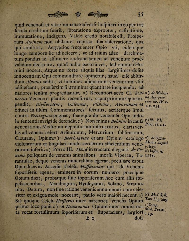 quid venenofi et vitae humanae adverli hofpitari in eo per tot fecula creditum fuerit, feparatione eapropter, caftratione, immutatione, indigens* Valde credo notabile eft, Profpe- rum Alpinum non obftante repitita fua obfervatione, qua ipli conftitit, Aegyptios frequenter Opio vti, eidemque longo tempore lic adfuelcere , vt ad trium adeo drachma- tum pondus id alfumere audeant tamen id venenum prae¬ validum declarare, quod nullo pacto iuvet, fed omnino Ho¬ mini noceat.. Atque ne forte aliquis illas largiffimas dofes innocentiam Opii commonftrare opinetur, haud eflfe ablur- dum Alpinus addit, vt homines aliquarum venenorum vfui adfuefeant, praefertimli a minima quantitate incipiendo, ad maiores fenfim progrediantur* x) Recentiori aevo Cl. Sen- nertus Venena e plantis recenfurus, caput primum Opio im¬ pendit , Diofcoridem) Galenum, Plinium, Al)icennam et othnes in illum Commentatores fecutus, acriterque fimul contra Freitagium pugnat, fuamque de venenofa Opii indo¬ le fententiam rigide defendit* y) Non minus Bohnius incaufa venenationis Medicum depoliturum inftrueturus, claris ver¬ bis ad venena refert Arfenicum, Mercurium fublimatum, Cicutam, Opium.2) BoerhaaVius etiam Opium catalogo violentorum et lingulari modo cerebrum afficientium vene¬ norum inferit* a) Porro III. Mead in tractatu eleganti de Ve' nenis poftquam de venenis animalibus morfu Viperae, Ta- rantulae, deque venenis mineralibus egerat, peculiare caput Opio dicavit* Accedit Celeb. Hoffmannus qui de Venenis foporiferis agens, eminere in eorum numero praecipue Opium dicit, probatque fufe foporiferum hoc cum aliis ftu- pefacientibus, Mandragora, Hyofcyamo, Solano, Stramo- nio, Datura, non line ratione venenis annumerari cum cele¬ riter et exigua mole noceant, paulo vero maiori necent, b) Sic quoque Celeb. Heiflerus inter narcotica venena Opium primo loco ponite) etNeumannus Opium inter omnia no¬ ta vocat fortiffimum foporiferum et ftupefaciens, largiori £ % doli x ) de Medici- na Aegyptio¬ rum lib. IV. c» I.p. 255. y) lib. VI* Part. II. c. i. 2) de Officio Medici duplici p. 657, a) Inftit. §* H3S. b ) Med. Syffi T0m.lLp.269 c )Comp. Med. t ruet., c 19.