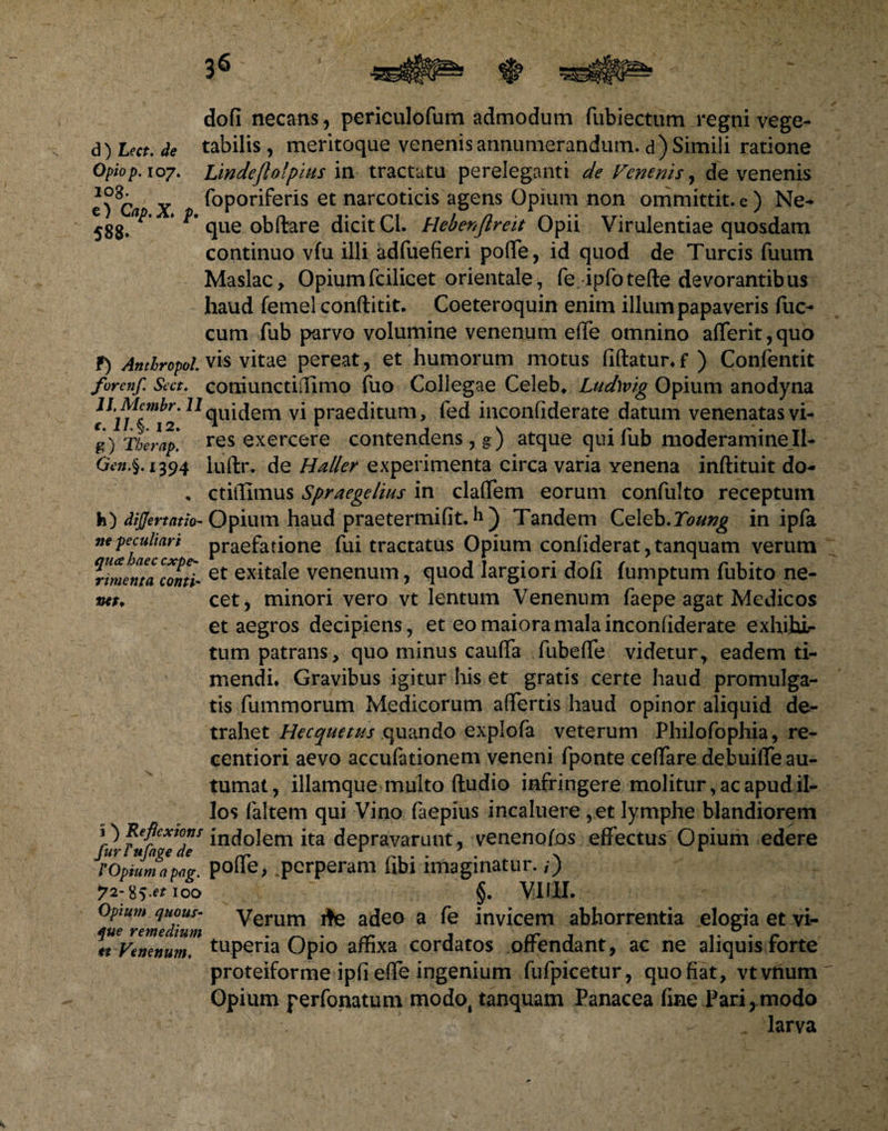 dofi necans, periculofum admodum fubiectum regni vege- d) Lect. de tabilis , meritoque venenis annumerandum, d) Simili ratione Opiop. 107. Lindeflofpius in tractatu pereleganti de Venenis, de venenis e) 8C/i X f°Poriferis et narcoticis agens Opium non ommittit. e ) Ne- 588»^ que obftare dicit Cl. Hebenft reit Opii Virulentiae quosdam continuo vfu illi adfuefieri poffe, id quod de Tureis fuum Maslac, Opiumfcilicet orientale, fe ipfotefte devorantibus haud femel conftitit. Coeteroquin enim illum papaveris fuc- cum fub parvo volumine venenum effe omnino afferit,quo f) AnthropoL vis vitae pereat, et humorum motus fiftatunf ) Confentit forenf. Sect. coniunctiffimo fuo Collegae Celeb* Ludwig Opium anodyna ll,Mcmh\^qUicjem vi praeditum, fed inconfiderate datum venenatasvi- g) Therap, res exercere contendens, g) atque qui fub moderamineII- Gen.§. 1394 luftr. de Haller experimenta circa varia yenena inftituit do- * ctilfimus Spraegelites in claffem eorum confulto receptum h) dijjertatio- Opium haud praetermifit. h ) Tandem Celeb.Toung in ipfa ne peculiari praefatione fui tractatus Opium confiderat ,tanquam verum rvuema conti< et exita*e venenum, quod largiori doli lumptum lubito ne- mt. cet, minori vero vt lentum Venenum faepe agat Medicos et aegros decipiens, et eo maiora mala inconfiderate exhihir tum patrans, quo minus cauffa fubeffe videtur, eadem ti¬ mendi* Gravibus igitur his et gratis certe haud promulga¬ tis fummorum Medicorum affertis haud opinor aliquid de¬ trahet Hecquetus quando explofa veterum Philofophia, re- centiori aevo accufationem veneni fponte ceffare debuiffe au¬ tumat, illamque multo (ludio infringere molitur, ac apud il¬ los (altem qui Vino faepius incaluere ,et lymphe blandiorem 1) Reftextons jncjolem ita depravarunt, venenofos effectus Opium edere furi ufage de ^ r . . * . v 4 ropiumapag. pode, .perperam hbi imaginatur, i) 72-85.^100 §. VIIII. ^ul^remedhim ^erum ^ a^e0 a invicem abhorrentia elogia et vi- ^rVenenum™ tuperia Opio affixa cordatos offendant, ac ne aliquis forte proteiforme ipfi effe ingenium fufpicetur, quo fiat, vtvnum Opium perfonatum modo, tanquam Panacea fine Pari,modo . larva