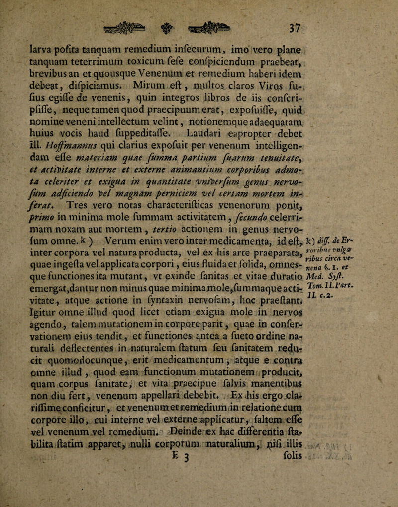 larva pofita tanquam remedium infecurum, imo vero plane tanquam teterrimum toxicum fefe eonfpiciendum praebeat, brevibus an et quousque Venenum et remedium haberi idem debeat, difpiciamus. Mirum eft, multos claros Viros fu- fius egiffe de venenis, quin integros libros de iis confcri- pfiffe, neque tamen quod praecipuum erat, expofuifie, quid nomine veneni intellectum velint, notionemque adaequatam huius vocis haud fuppeditafle. Laudari eapropter debet III. Hojfmannus qui clarius expofuit per venenum intelligen- dam efle materiam quae fumma partium fuarum tenuitate, et activitate interne et externe animantium corporibus admo¬ ta celeriter et exigua in quantitate *vniVerfum genus nervo- fum adjiciendo Vel magnam perniciem vel certam mortem in- ferat♦ Tres vero notas characterifticas venenorum ponit, primo in minima mole fummam activitatem, fecundo celerri¬ mam noxam aut mortem, tertio actionem in genus nervo- fumomne.k) Verum enim vero inter medicamenta, id eft, inter corpora vel natura producta, vel ex his arte praeparata, quae ingefta vel applicata corpori, eius fluida et folida, omnes- que functiones ita mutant, vt exinde fanitas et vitae duratio emergat,dantur non minus quae minimamole,fummaque acti¬ vitate, atque actione in fyntaxin nervofam, hoc praeftant* Igitur omne illud quod licet etiam exigua mole in nervos agendo , talem mutationem in corpore parit, quae in confer- vationem eius tendit, et functiones antea a fuetoordine na¬ turali deflectentes in naturalem ftatum feu fanitatem redti-r cit quomodocunque, erit medicamentum, atque e contra omne illud , quod eam functionum mutationem producit, quam corpus fanitate, et vita praecipue falvis manentibus non diu fert, venenum appellari debebit* Ex Lis ergo.cla- riflime conficitur, et venenum et remedium in relatione.cum corpore illo, cui interne vel externe applicatur, faltem efle vel venenum vel remedium*.? Deinde ex hac differentia flat bilita ftatim apparet, nulli corporum naturalium, jiifi illis E 3 folis k) Aijf, de Er • roribus vnlgar rtbus circa ve¬ nena I. et Med. Syft. Tomlld’<irt. 11 C,2'