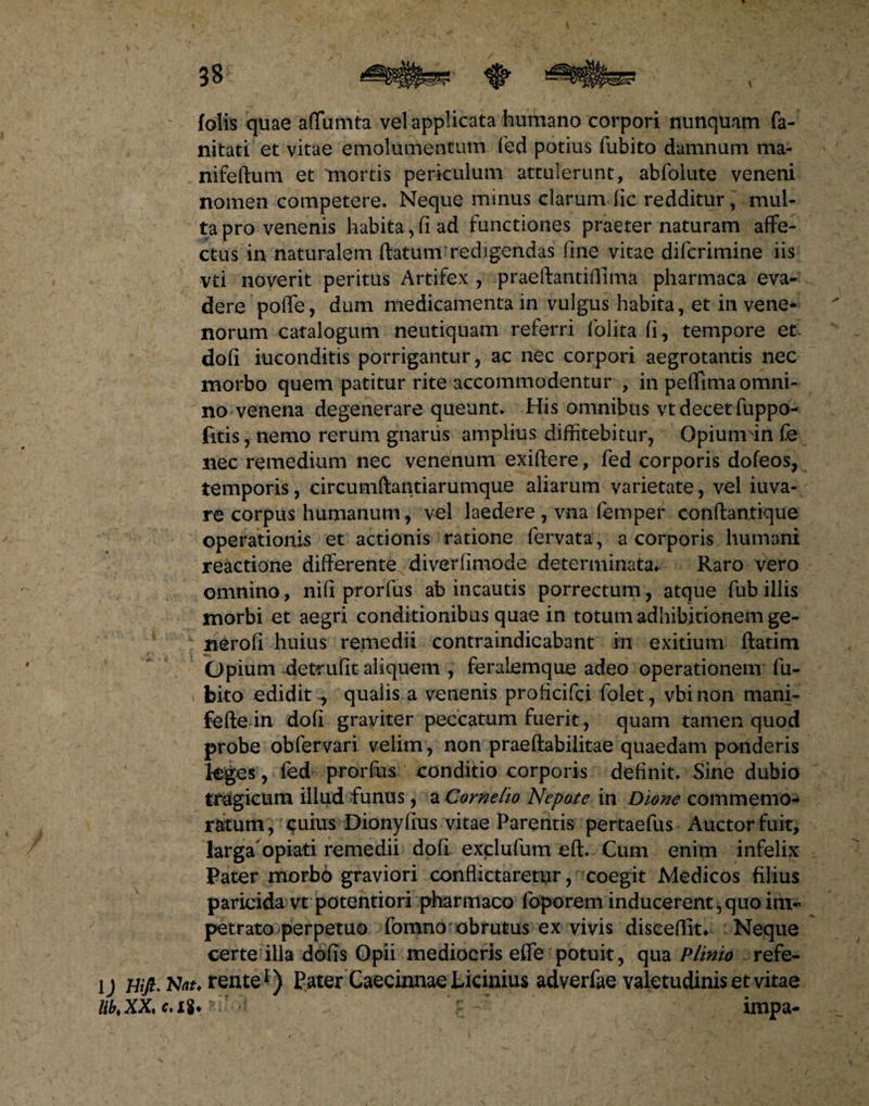 folis quae affumta vel applicata humano corpori nunquam fa- nitati et vitae emolumentum fed potius fubito damnum ma- nifeftum et mortis periculum attulerunt, abfolute veneni nomen competere. Neque minus clarum fic redditur, mul¬ ta pro venenis habita, fi ad functiones praeter naturam affe¬ ctus in naturalem (latum redigendas fine vitae difcrimine iis vti noverit peritus Artifex , praeflantiflima pharmaca eva¬ dere poffe, dum medicamenta in vulgus habita, et in vene¬ norum catalogum neutiquam referri (blita fi, tempore et dofi inconditis porrigantur, ac nec corpori aegrotantis nec morbo quem patitur rite accommodentur , in peffima omni¬ no venena degenerare queunt. His omnibus vt decet fuppo- fitis, nemo rerum gnarus amplius diffitebitur, Gpiurrrin fe nec remedium nec venenum exiftere, fed corporis dofeos, temporis, circumftantiarumque aliarum varietate, vel iuva- re corpus humanum , vel laedere , vna femper conftantique operationis et actionis ratione fervata, a corporis humani reactione differente diverfimode determinata* Raro vero omnino, ni fi prorfus ab incautis porrectum, atque fub illis morbi et aegri conditionibus quae in totum adhibitionem ge- nerofi huius remedii contraindicabant in exitium ftatim Opium detrufit aliquem , feraLemque adeo operationem fu¬ bito edidit , qualis a venenis proficifci folet, vbinon mani- fefte in dofi graviter peccatum fuerit, quam tamen quod probe ob fer vari velim, non praeftabilitae quaedam ponderis leges, fed prorfus conditio corporis definit. Sine dubio tragicum illud funus, a Cornelio Nepote in Dione commemo¬ ratum, cuius Dionyfius vitae Parentis pertaefus Auctor fuit, larga'opiati remedii dofi exclufum eft. Cum enim infelix Pater morbo graviori conflictaretur, coegit Medicos filius paricida vt potentiori pharmaco foporem inducerent, quo im¬ petrato perpetuo fomno obrutus ex vivis diseeflit* Neque certe illa dofis Opii mediocris effe potuit, qua Plinio refe- lj Hifi. rente1) Pater Caecinnae Licinius adverfae valetudinis et vitae HhXX,e.ti* impa-