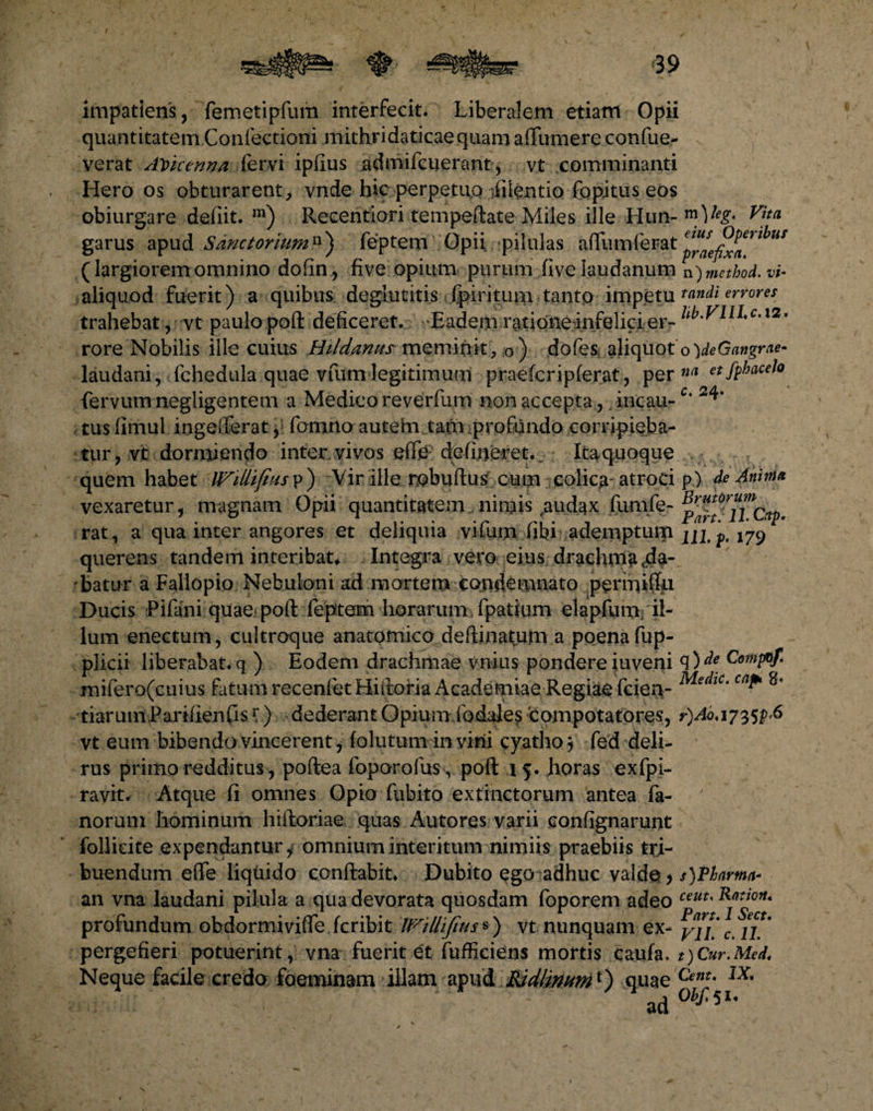 impatiens , femetipfum interfecit. Liberalem etiam Opii quantitatem Confectioni .mithridaticae quam affumere confue- verat AVuerma fervi ipfius admifcuerant, vt comminanti Hero os obturarent, vnde hic perpetuo Silentio fopitus eos obiurgare defiit. m) Recentiori tempeftate Miles ille Hun-m,l% Vitei garus apud Sanetorium11) feptem Opii pilulas alfumferat lhu* (largioremomnino dofin, five opium purum fiveiaudanum n)method.vi- aliquod fuerit) a quibus degiutitis fpiritimi tanto impetu tandi errores trahebat, vt paulo poft deficeret. Eadem ratione infelici er- 12. rore Nobilis ille cuius Htldanns meminit, 0) dofes aliquot oVeG«wgr.w- laudani, fchedula quae vfumlegitimum praefcriplerat, per n(l etfphacelo fervum negligentem a Medico reverfum non accepta , incau-c* 24* tusiimul ingefterat, fomno autem.tam profundo corripieba¬ tur, vt dormiendo inter vivos eflfe defineret. Ita quoque quem habet p) Vir ille rebuftus cum colica- atroci p) de Anima vexaretur, magnam Opii quantitatem nimis,audax fumfe- rat, a qua inter angores et deliquia vi fiam fibi ademptum ju, p, 179 querens tandem interibat*. Integra vero eius drachma .da¬ batur a Fallopio Nebuloni ad mortem condemnato permiftn Ducis Pilani quae> poft feptem horarum fpatium elapfum. il¬ lum enectum, cultroque anatomico deftinaturn a poena fup- plicii liberabat, q ) Eodem drachmae vnius pondere iuveni q 5 mifero(cuius fatum recenfetHiftoria Academiae Regiae fcien- MedlC'cn^ 8' tiaruniParifienfis \) dederant Opium fodales compotatores, r)Aoa7^,6 vt eum bibendo vincerent, lolutum in virii cyatho j fed deli¬ rus pritno redditus, poftea foporofus, poft 15. horas exfpi- ravit* Atque fi omnes Opio fubito ex tinctorum antea fa¬ norum hominum hiftoriae quas Autores varii confignarunt follicite expendantur, omnium interitum nimiis praebiis tri¬ buendum effe liquido conflabit* Dubito ego adhuc valde > s)Pharma~ an vna laudani pilula a qua devorata quosdam foporem adeo ceuu profundum obdormiviffeicribit WtUifius») vt nunquam ex- yff'c pergefieri potuerint, vna fuerit et fufficiens mortis caufa. t)Cur.Med. Neque facile credo foeminam illam apud Ridlmum*) quae Cent- lx' ad 0bf'51'