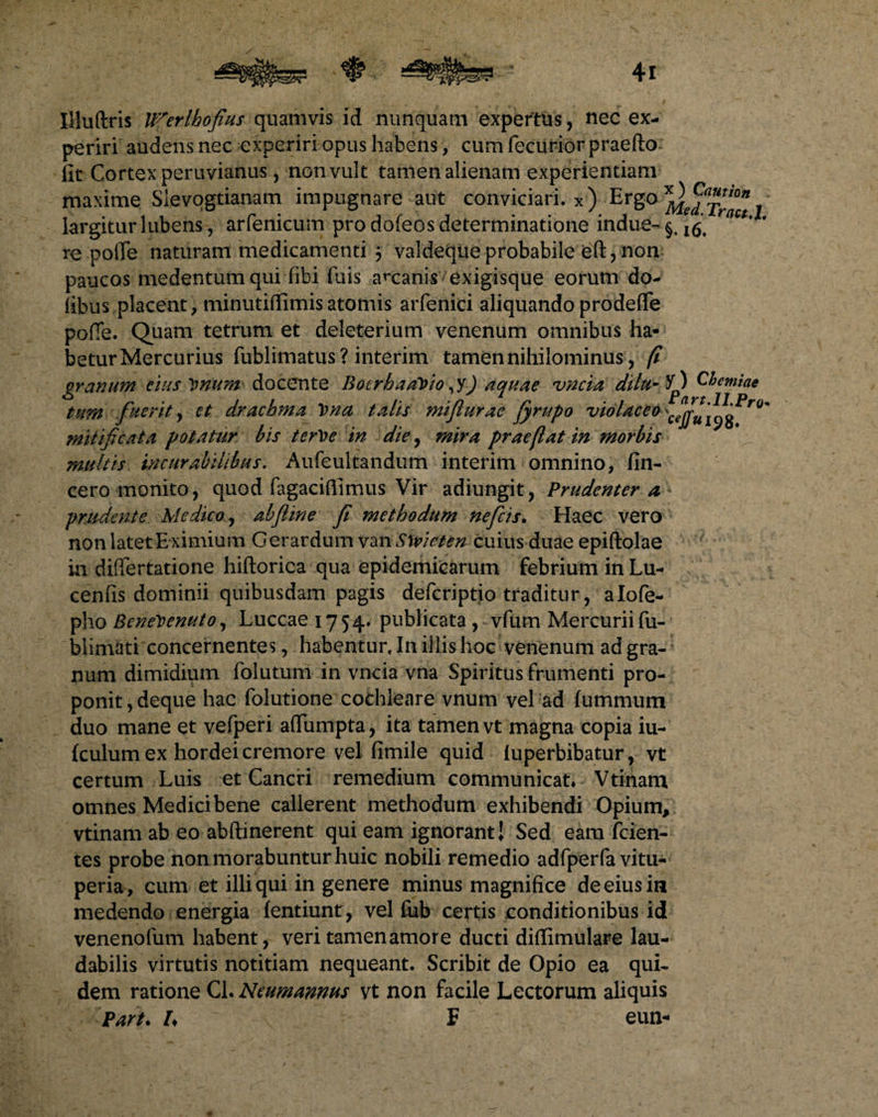 Iliuftris U^erlhofius quamvis id nunquam expertus, nec ex¬ periri audens nec experiri opus habens, cum fecurior praefto fit Cortex peruvianus, non vult tamen alienam experientiam maxime Slevogtianam impugnare aut conviciari, x) Ergo largitur lubens, arfenicum pro dofeos determinatione indue- §, ^ act' * re polle naturam medicamenti 3 valdequeprobabile eft,non paucos medentum qui fibi fuis accanis exigisque eorum do- (ibus placent, minutiffimisatomis arfenici aliquando prodeflfe pofie. Quam tetrum et deleterium venenum omnibus ha¬ betur Mercurius fublimatus ? interim tamen nihilominus, fi granum cius imum docente BotrhaaVto, y) aquae uncia dtlu- 5p Chemiae tum fuerit y et drachma lema talis miflurae jyrupo violacea mitificata potatur bis terVe in die, mira praejiat in morbis multis incurabilibus. Aufeultandum interim omnino, (in¬ cero monito, quod fagaciffimus Vir adiungit, Prudenter a prudente Medico, abfline fi methodum nefeis. Haec vero non latet E ximium Gerardum van Slvicten cuius duae epiftolae in difiertatione hiftorica qua epidemicarum febrium in Lu- cenfis dominii quibusdam pagis deferiptio traditur, alofe- pho BeneVenuto, Luccae 1754. publicata , vfum Mercurii fu- blimati concernentes, habentur. In illis hoc venenum ad gra¬ num dimidium folutum in vncia vna Spiritus frumenti pro¬ ponit , deque hac folutione cothleare vnum vel ad fummum duo mane et vefperi aftumpta, ita tamen vt magna copia iu- (culum ex hordei cremore vel fimile quid (uperbibatur, vt certum Luis et Cancri remedium communicat* Vtinam omnes Medici bene callerent methodum exhibendi Opium, vtinam ab eo abftinerent qui eam ignorant! Sed eam (cien¬ tes probe non morabuntur huic nobili remedio adfperfa vitti- peria , cum et illi qui in genere minus magnifice de eius in medendo energia (entiunt, vel fub certis conditionibus id venenofum habent, veri tamen amore ducti diffimulare lau¬ dabilis virtutis notitiam nequeant. Scribit de Opio ea qui* dem ratione Cl. Ncumannus vt non facile Lectorum aliquis Part. I♦ F eun-