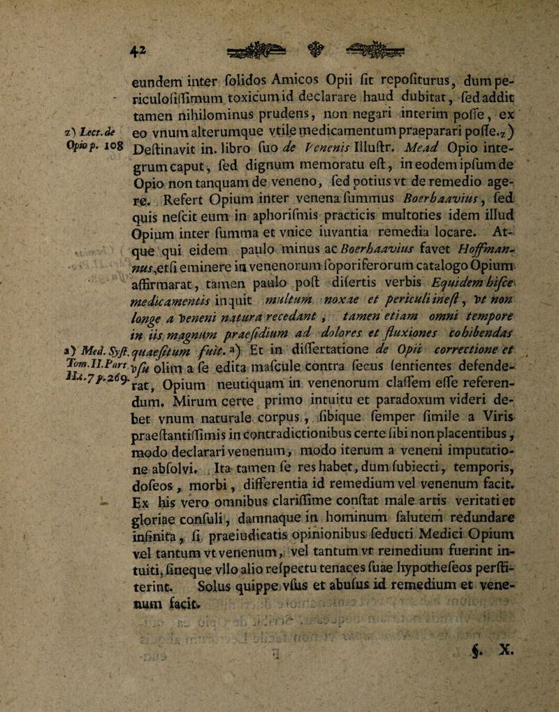 4* eundem inter folidos Amicos Opii fit repofiturus, dumpe- ' riculofiffimum toxicum id declarare haud dubitat, fedaddit tamen nihilominus prudens, non negari interim pofie, ex i') Lect. de eo vnum alterumque vtile medicamentum praeparari pofTe.z ) Opiop, io8 £)e(linavit in. libro fuo de Venenis Illuftr. Me ad Opio inte¬ grum caput, fed dignum memoratu eft, ineodemipfumde Opio non tanquam de veneno , fed potius vt de remedio age¬ re. Refert Opium inter venena fummus Boerbaavius, fed quis nefcit eum in aphorifmis practicis multoties idem illud Opium inter fumma et vnice iuvantia remedia locare. At¬ que qui eidem paulo minus ac Boerbaavius favet Hoffman- nus.etCi eminere ia venenorum foporiferorum catalogo Opium affirmarat, tamen paulo poft difertis verbis Equidem hifce medicamentis induit multum noxae et periculiinefl, Vt non longe a Veneni natura recedant, tamen etiam omni tempore in iis magnum prae fidium ad dolores et fluxiones cohibendas a) Med. Syfi. quae fit um fuit. a) Et in diflertatione de Opii correctione et J°^lI Pnrt v^u 0litri a fe edita mafcule contra fecus (entientes defende- 9*ratj Opium neutiquam in venenorum clafiem eflfe referen¬ dum* Mirum certe primo intuitu et paradoxum videri de¬ bet vnum naturale corpus , fibique femper fimile a Viris praeftantiffimis in contradictionibus certe fibi non placentibus, modo declarari venenum , modo iterum a veneni imputatio¬ ne ab fol vi* Ita tamen fe res habet, dum fubiecti , temporis, dofeos , morbi, differentia id remedium vel venenum facit* Ex his vero omnibus clariflime confiat male artis veritati et gloriae confuli , damnaque in hominum falutem redundare infinita, fi praeiudicatis opinionibus feducti Medici Opium vel tantum vt venenum, vel tantum vt remedium fuerint in¬ tuiti, fineque vllo alio refpectu tenaces fuae hypothefeas perfii- terint. Solus quippe vius et abufus id remedium et vene¬ num facit*
