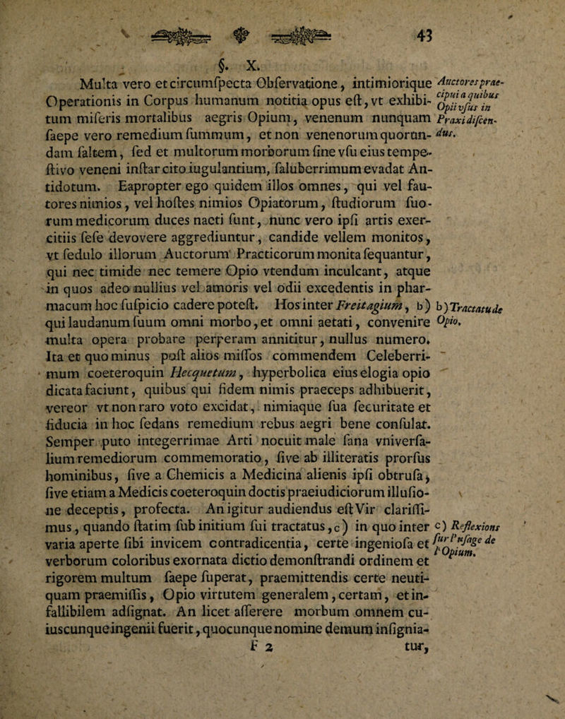 Multa vero etcircumfpecta Obfervatione, intimiorique ductores prae. Operationis in Corpus humanum notitia opus eft,vt exhibi- qCuvjusin* tum miferis mortalibus aegris Opium, venenum nunquam Praxidifcen. faepe vero remedium fummum, et non venenorum quoran- dus' dam faltem, fed et multorum morborum fine vfu eius tempe- flivo veneni inftarcitoiugulantium, faluberrimum evadat An¬ tidotum, Eapropter ego quidem illos omnes, qui vel fau¬ tores nimios, vel hoftes nimios Opiatorum, ftudiorum fuo- rum medicorum duces nacti funt, nunc vero ipfi artis exer¬ citiis fefe devovere aggrediuntur, candide vellem monitos, VJt fedulo illorum Auctorum Practicorum monita fequantur, qui nec timide nec temere Opio vtendum inculcant, atque in quos adeo nullius vel amoris vel odii excedentis in phar¬ macum hoc fufpicio cadere potefh Hosintertfreitagium, b) b)Tractatude quilaudanumfuum omni morbo,et omni aetati, convenire multa opera probare perperam annititur, nullus numero* Ita et quo minus polt alios miflTos commendem Celeberri-  mum coeteroquin Recquetum, hyperbolica eius elogia opio dicata faciunt, quibus qui fidem nimis praeceps adhibuerit, vereor vt non raro voto excidat, nimiaque fua fecuritate et •fiducia in hoc fedans remedium rebus aegri bene confulat. Semper puto integerrimae Arti nocuit male fana vniverfa- liumremediorum commemoratio, five ab illiteratis prorfus hominibus, five a Chemicis a Medicina alienis ipfi obtrufa> five etiam a Medicis coeteroquin doctis praeiudiciorum illufio- \ ne deceptis, profecta. An igitur audiendus eft Vir clariffi- mus, quando ftatim fubinitium fui tractatus,c) in quo inter <0 Reflexiont varia aperte fibi invicem contradicentia, certe ingeniofa et verborum coloribus exornata dictio demonftrandi ordinem et p m' rigorem multum faepe fuperat, praemittendis certe neuti- quam praemiffis, Opio virtutem generalem, certam, etin- fallibilem adfignat. An licet afferere morbum omnem cu¬ iuscunque ingenii fuerit, quocunque nomine demum infignia-