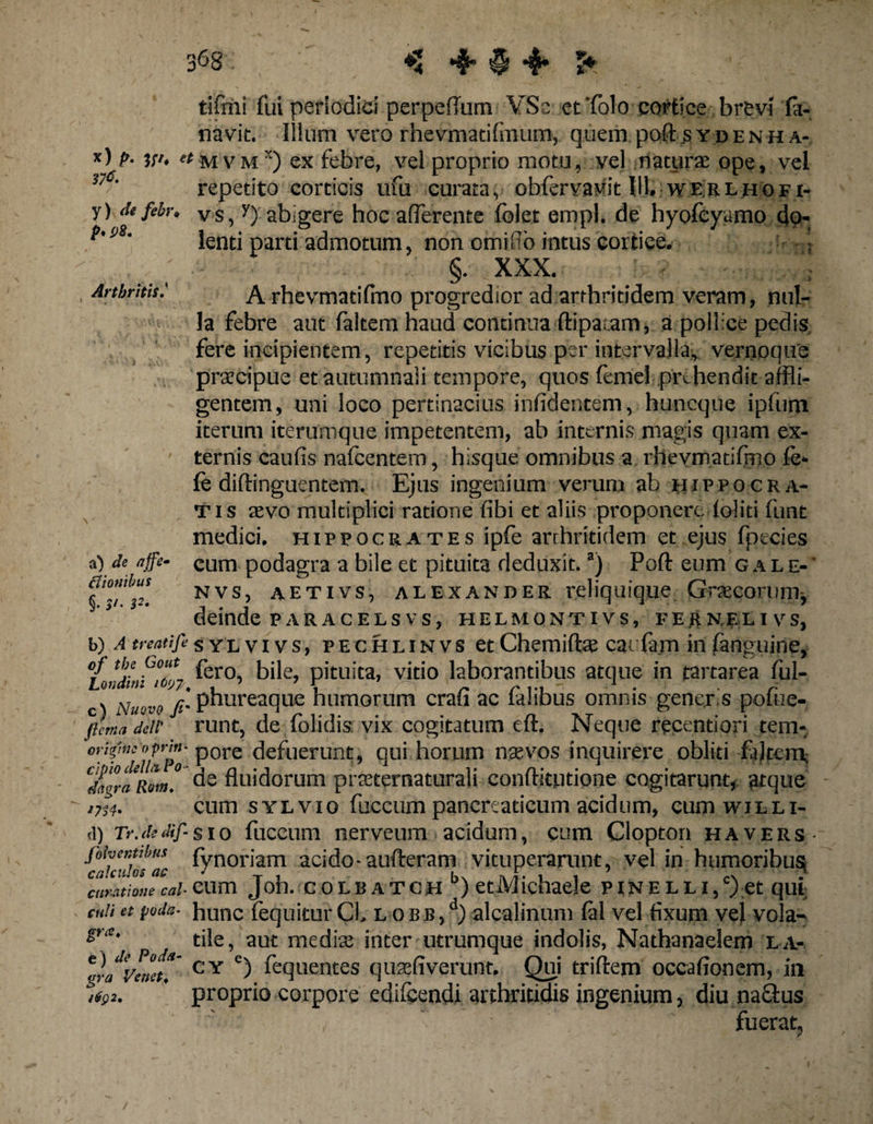 Arthritis tifmi fui periodici perpeflum YSc et'folo cortice brevi fii- navit. Illum vero rhevmatifmum, q.uem. poftsybenha- *) p- w. «mvm3) ex febre, vel proprio motu, vel naturae ope, vel y) de febr. Vs, y) abigere hoc afferente folet empl. de hyofeyamo do- lenti parti admotum, non orni fio intus cortice. ; §. XXX. A rhevmatifmo progredior ad arthritidem veram, nul¬ la febre aut faltem haud continua ftipaiaro, a pollice pedis, fere incipientem, repetitis vicibus per intervalla, vernoque praecipue et autumnali tempore, quos femel prehendit affli¬ gentem, uni loco pertinacius inficientem, huneque ipfum iterum iterumque impetentem, ab internis magis quam ex¬ ternis caufis nafcentem, hisque omnibus a rhevmatifmo fe- le diftinguentem. Ejus ingenium verum ab Hippocra¬ tis aevo multiplici ratione fibi et aliis proponere loliti funt medici. Hippocrates ipfe arrhritidem et ejus fpecies cum podagra a bile et pituita deduxit.a) Poft eum cale-' nvs, aetivs, alexander reliquique Graecorum^ deinde par ac elsvs, helmontivs, verneli vs, b) A treatifesylvivs, pechlinvs et Chemiftse cai lam in fanguine, oj tbe Gout pero jjjj pituita, vitio laborantibus atque in tartarea ful- c) Nuovo fi' phureaque humorum crau ac lahbus omnis gener.s polue- filma deic runt, de folidis vix cogitatum eft. Neque recentiori tem- or'*'”fiuPo Pore defuerunt, qui horum n se vos inquirere obliti faltem- CZgraRom! de fluidorum prseternaturali conftitudone cogitarunt, atque irA- cum sylvio fuceum pancreaticum acidum, cum willi- (l) 7>.d:dif-sio fuccum nerveum acidum, cum Clopton havers foher.tibus fynoriam acido-aufteram vituperarunt, vel in humoribus; curatione cal Clim J oh. C 0 L B A T G H * ) etM ichaeje PINELLl/) €t qUl culi et poda■ hunc {equitur Cl. l o b b ,d) alcalinum lal vel fixum vel vola- die, aut media; inter utrumque indolis, Natbanaelem la- tr/veneti' CY c) fequentes qusefiverunt. Qui triftem occafionem, in ’ proprio corpore edifcendi arthritidis ingenium, diu na&us fuerat, a) de affe clionibus §. $t. s2.