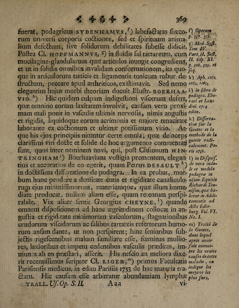 fixerat, podagricas sydhnhamvs/) labefa&amp;atas fucco-f) aPe™>» rum univerfi corporis coctiones, fed et fp iri tuum anima- t>'ss7' „ lium defechnn, fi ve folidorum debilitates fubefle didicit- xomiv. y Poftea Cl. hoffm annvs, s) in fluidis fal tartareum, cum Part.u. Sed, mucilagine glandularum qua:articulos inungit congrediens, et ut in folidis omnibus invalidam conformationem, ita quo- ' m‘ ‘ que in articulorum tunicis et ligamentis tonicum robur de- h) Apb. net. ftruftum, peccare apud arthriticos, exiftimavit. Sed nemo ,l6^ n^- elegantius bujus morbi theoriam docuit llluftr. boerhaa- *) 'm<u vio. h) Hic quidem culpam indigeftioni vifcerum defert, quae omnino eorum laxitatem involvit, caufam vero proxi- di ni 4714 mam mali ponkin vafculis ultimis nervofis, nimis anguftisecllt0- et rigidis, liquidoque eorum acrimonia et maiore tenacitate V D'Uertam O ' 1 1 J tion lilV la laborante ex coftionum et ultimae potiflimum vitio. At- Gonite et u que his ejus principiis nituntur certe omnia , quae deinceps methode de u clari flimt viri doQre et folide de hoc argumento commentari funt, quos inter neminem novi, qui, pofl: Cliftonum win- rh 17 tr ingham ‘) Boerhaa vlarra veftigia prementem, elegan 1) mmfquif. tius et accuratius de eo egerit, quam Petrus desault k) c\e vera m doctillima dili citatione de podagra* In ea probat, mor-p^r<e in bum hunc pendere a denlitate cutis et rigiditate canaliculo^ ttfum Equitis 'r  ■ Ricbjtrdi Ten- mfon,qtta ha¬ betur in Addi- rabile. Vix aliter fentic Georgius cheyne,1) quando ‘“mentis ad omnem difpofitionern ad hanc aegritudinem collocat in an- ^/,1, vlT.vi. guftia et rigid tate minimorum vafculorum, ftagnationibus No. i. crudorum vifeidorum ac faiibus tartareis refertorum humo- m) Traiti de rugi ejus minutifiimorum, materiamque, quae illum immer diate producat, nullam aliam efle, quam retentum perfpi- rum anlam dante, ut non perfpirent; hinc fenioribus fub- je£tis rigelcentibus malum familiare efle, fceminas mollio¬ res, laxioribus et impetu cedentibus vafculis praeditas, im- munes ab eo praeftari, aderit* His nefcio an meliora dixe¬ rit recentiffimus fcriptor Cl. liger,1) primus Facultatis Parifienfis medicus, in edito Parifiis 1753 de hac materia tra- ftatu. Hic caufam efle arbitratur abundantiam lymphae trall .Uf.Op.S.lL Aaa vi- Ia Gouttet dans lequel apres avoir fait connoi- tre les vraies caufes de cette mala die , on in di que les moyens les plus JurSy