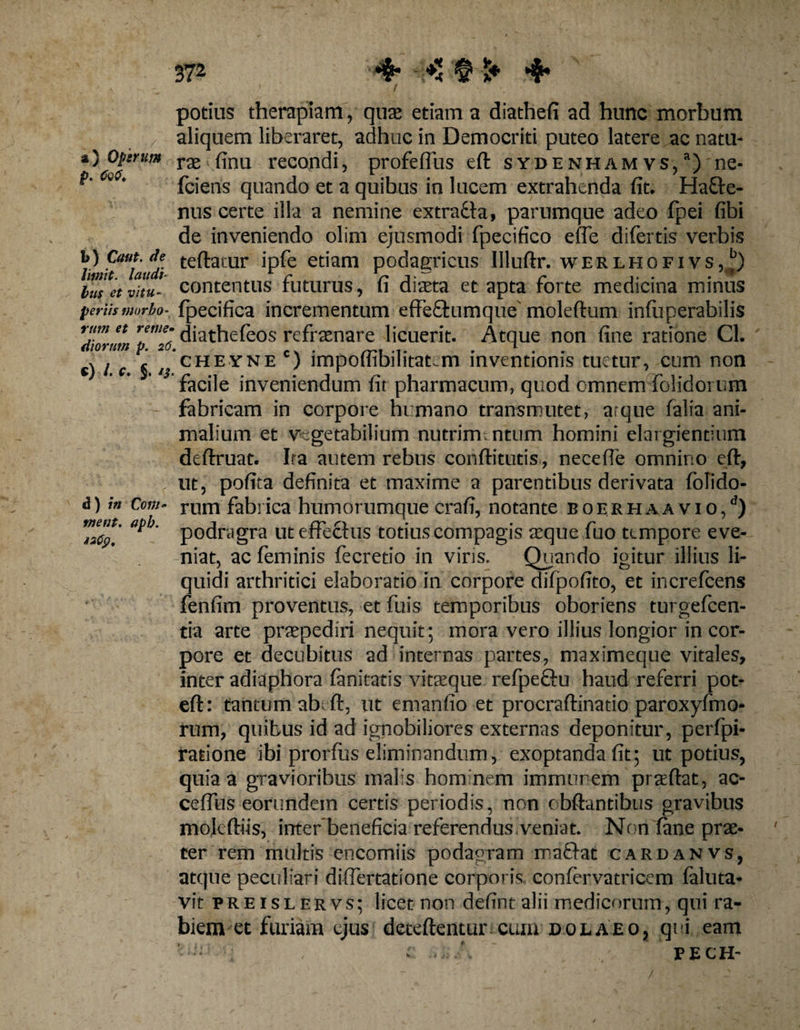 37* 4- § »♦ 4* potius therapiam, quae etiam a diathefi ad hunc morbum aliquem liberaret, adhuc in Democriti puteo latere ac natu- *\ftrUm rx ^nu recon^‘’ profeflus eft sydenham vs,a) ne- **' 1 ' fciens quando et a quibus in lucem extrahenda fit. Hafle- nus certe illa a nemine cxtrucia, parumque adeo fpei fibi de inveniendo olim ejusmodi fpecifico efle difertis verbis /) f““laudi te^atur JP*e etiam podagricus Illuftr. werlhofivs, busetvitu- contentus futurus, fi diaeta et apta forte medicina minus fertis morbo- fpecifica incrementum effe&amp;umque' moleftum infuperabilis rum et reme* (jia^efeos refraenare licuerit. Atque non fine ratione Cl. diorum p. 26. 1 . v / e j is cheyne ) lmpoltibilitat^m inventionis tuetur, cum non facile inveniendum fit pharmacum, quod omnem -{olidorum fabricam in corpore humano transmutet, atque falia ani¬ malium et vegetabilium nutrimtntum homini elargiendum deftruat. Ira autem rebus condituris*, necefie omnino eft, ut, pofita definita et maxime a parentibus derivata folido- rum fabrica humorumque crafi, notante boe.rhaa vio,d) podragra ut effectus totius compagis aeque fuo tempore eve¬ niat, ac feminis fecretio in viris. Quando igitur illius li¬ quidi arthritici elaboratio in corpore difpofito, et increfcens fenfim proventus, et fuis temporibus oboriens turgefcen- tia arte praepediri nequit; mora vero illius longior in cor¬ pore et decubitus ad internas partes, maximeque vitales, inter adiaphora fanitatis vita^que refpeftu haud referri pot- eft: tantum abrit, ut emanfio et procraftinatio paroxyfmo- rum, quibus id ad ignobiliores externas deponitur, perfpi- rarione ibi prorfus eliminandum, exoptanda fit; ut potius, quia a gravioribus malis hom nem immur em praeftat, ac- ceffus eorundem certis periodis, non cbftantibus gravibus mokftiis, inter beneficia referendus veniat. Non fine prae¬ ter rem multis encomiis podagram roa£fat cardanvs, atque peculiari diflertatione corporis confervatricem faluta- vit preislervs; licet non defintalii medicorum, qui ra¬ biem et furiam cius deteftentur cum dolaeo, qui eam —; , c: ' PECH- d) in Co rti metit, apb. I2fy,