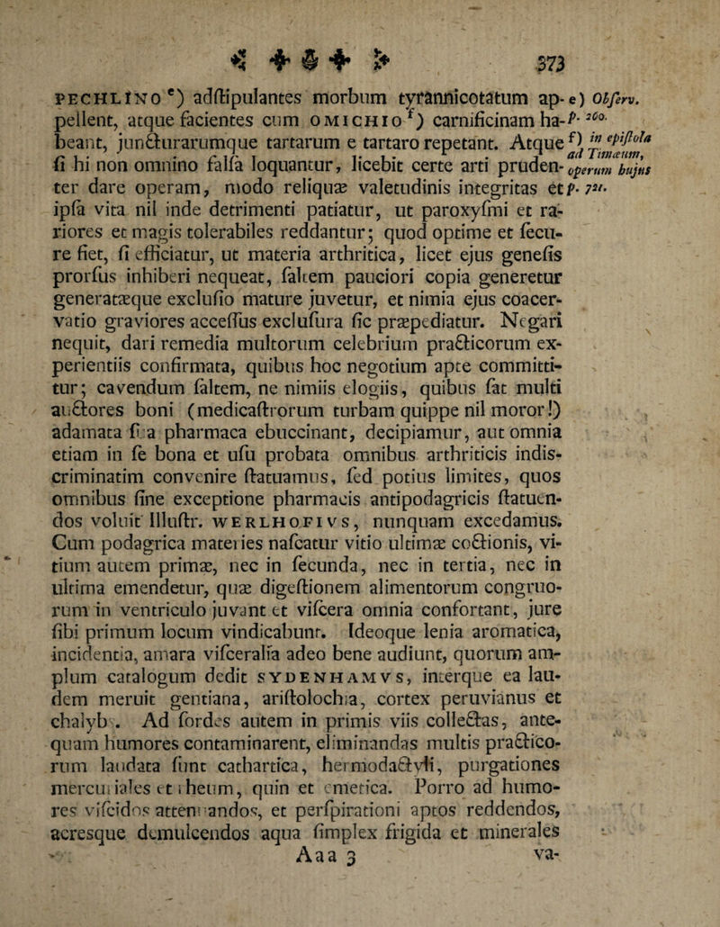 pechlIno ') adftipulantes morbum tyrannicotatum ap-e) oifirv. pellent, atque facientes cum omichio1) carnificinam ha-f;- 36°- beant, junOmarumque tartarum e tartaro repetant. Atque i” eP‘il,,!a ii hi non omnino talla loquantur, licebit certe arti pruden-^m/w hujus ter dare operam, modo reliquae valetudinis integritas et/w*'- ipfa vita nil inde detrimenti patiatur, ut paroxyfmi et ra¬ riores et magis tolerabiles reddantur; quod optime et fecu- refiet, fi efficiatur, ut materia arthritica, licet ejus genefis prorfus inhiberi nequeat, falrem pauciori copia generetur generataeque exclufio mature juvetur, et nimia ejus coacer¬ vatio graviores accefius exclufura fic praepediatur. Negari nequit, dari remedia multorum celebrium pra&amp;icorum ex¬ perientiis confirmata, quibus hoc negotium apte committi¬ tur; cadendum faltem, ne nimiis elogiis, quibus fat multi auftores boni (medicaftrorum turbam quippe nil moror!) adamata fla pharmaca ebuccinant, decipiamur, aut omnia etiam in fe bona et ufu probata omnibus arthriticis indis- criminatim convenire ftatuamus, fed potius limites, quos omnibus fine exceptione pharmacis antipodagricis flatuen- dos voluit Illuftr. werlhofivs, nunquam excedamus. Cum podagrica mateiies nafcatur vitio ultimae coflionis, vi¬ tium autem primae, nec in fecunda, nec in tertia, nec in ultima emendetur, quas digeflionem alimentorum congruo¬ rum in ventriculo juvant et vifcera omnia confortant, jure fibi primum locum vindicabunt. Ideoque lenia aromatica, incidentia, amara vifceralia adeo bene audiunt, quorum am¬ plum catalogum dedit sydenhamvs, interque ea lau¬ dem meruit gentiana, ariftolochia, cortex peruvianus et chalyb . Ad fordes autem in primis viis colleftas, ante¬ quam humores contaminarent, eliminandas multis praftico- rum laudata funt cathartica, hermoda&amp;yfi, purgationes mercui iales et i heum, quin et emetica. Porro ad humo¬ res vifcidos attentandos, et perfpirationi aptos reddendos, acresque demulcendos aqua fimplex frigida et minerales Aaa o O va-