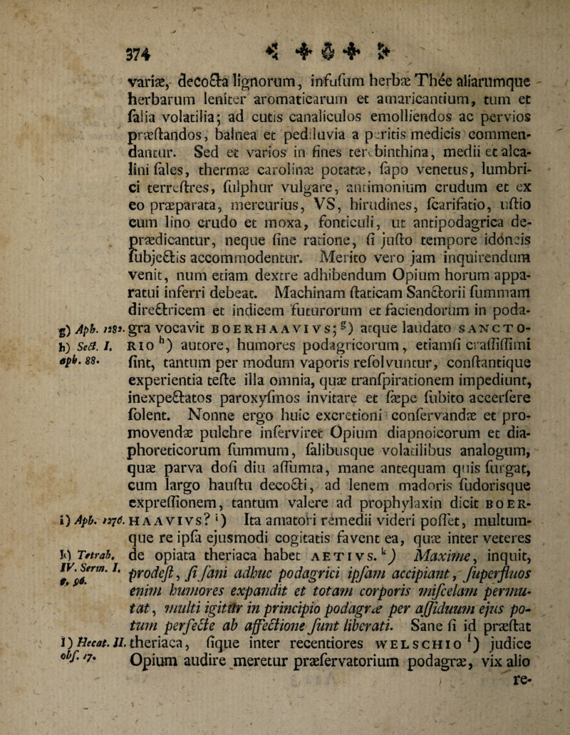 \ variae,- decola lignorum, infufum herbae Thee aliarumque herbarum leniter aromaticarum et amaricantium, tum et falia volatilia; ad cutis canaliculos emolliendos ac pervios praedandos, balnea et pedduvia a peritis medicis commen¬ dantur. Sed et varios in fines terebinthina, medii etalca- linifales, thermas carolinae potata, fapo venetus, lumbri¬ ci terredres, fulphur vulgare, aimmonium crudum et ex eo praeparata, mercurius, VS, hirudines, fcarifatio, udio eum lino crudo et moxa, fonticuli, ut antipodagrica de- f)raedicantur, neque fine ratione, fi judo tempore idbnsis iibjeffcis accommodentur» Merito vero jam inquirendum venit, num etiam dextre adhibendum Opium horum appa¬ ratui inferri debeat. Machinam ftaticam Sanctorii fumuram diredlricem et indicem futurorum et faciendorum in poda- Aph. 128*. gra vocavit boerhaavivs;5) atque laudato sancto- h) Se a. L Rioh) autore, humores podagricorum, etiamfi crafliffimi apt>. 88- fint, tantum per modum vaporis refolvuntur, condantique experientia tefle illa omnia, quas tranfpirationem impediunt, inexpe&amp;atos paroxyfmos invitare et fiepe fubito accerfere folent. Nonne ergo huic excretioni confer vandae et pro¬ movendae pulchre inferviret Opium diapnoicorum et dia¬ phoreticorum fummum, falibusque volatilibus analogum, quae parva dofi diu affumta, mane antequam quis furgat, cum largo hauftu decoffi, ad lenem madoris fudorisque exprefiionem, tantum valere ad prophylaxin dicit boer- i) Apb. >276. h a a vi vs? l) Ita amatori remedii videri poflet, multuin- que re ipfa ejusmodi cogitatis favent ea, quae inter veteres de opiata theriaca habet aetivs. kJ Maxime, inquit, prodeft, fi fani adhuc podagrici ipfam accipiant, fuperfluos enim humores expandit et totam corporis ?nifcela?n permu¬ tat , multi igitilr in principio podagrae per ajjiduum ejus po¬ tum perfecte ab affectione funt liberati. Sane fi id praedat theriaca, fique inter recentiores welschio1) judice *7' Opium audire meretur praefervatorium podagras, vix alio / re- iq Tttvab. IV. Serm. /«