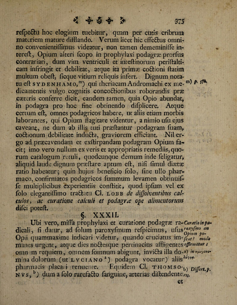 refpe£tu hoc elogium tuebitur, quam per cutis cribrum materiem mature difflando. Verum licet hic effeftus omni¬ no convenientifiimus videatur, non tamen dememiniffe in- tereft, Opium alteri fcopo in prophylaxi podagra* prorfus contrariari, dum vim ventriculi et inteftinorum periftalti- cam infringit et debilitat, atque ita primas coftioni ftatim multum obeft, ficque vitium reliquis infert. Dignum nota¬ tu eft syd enhamo,m) qui theriacamAndromachi ex me- ”1' ^ dicamentis vulgo cognitis -concoftionibus roborandis prae caeteris conferre dicit, eandem tamen, quia Opio abundat, in podagra pro hoc fine obtinendo difplicere. Atque * certum eft, omnes podagricos habere, ut aliis etiam morbis laborantes, qui Opium flagitare videntur, a nimio ufu ejus caveant, ne dum ab illis tuti prseftantur podagram fuam, co&amp;ionum debilitate indu&amp;a, graviorem efficiant. Nii er¬ go ad praecavendam et exftirpandam podagram Opium fa¬ cit; imo vero nullum ex veris et appropriatis remediis, quo¬ rum catalogum retuli, quodcunque demum inde feligatur, aliquid laude dignum pneftare aptum eft , nifi fimul diastse ratio habeatur; quin hujus beneficio folo, fine ullo phar¬ maco, confirmatos podagricos fummum levamen obtinuit fe multiplicibus experientiis conftitit, quod ipfum vel ex folo elegantiffimo traftatu Cl. lobb de dijjolventibus cal¬ culos, ac curatione calculi et podagra ope alimentorum difei poteft. $. XXXII. Ubi vero, mifia prophylaxi et curatione podagrae ra-'Curatiompa» dicali, fi datur, ad folum paroxyfmum refpicimus, ufus^^,/0 ™ Opii quammaxime indicari videtur* quando cruciatus im-y^? vmoj9 manes urgent, atque dies noftesque pertinacius affligentes affirmatur; omn m requiem, omnem fomnum abigunt, invifta illa do-3) mina dolorum (ut l vciano a) podagra vocatur) aliis3*7'*' pharmacis placari renuente. Equidem Cl. thomso*^ Difirt.p. nvs, b) dum a folo rarefacio fanguine, arterias diftendente^.