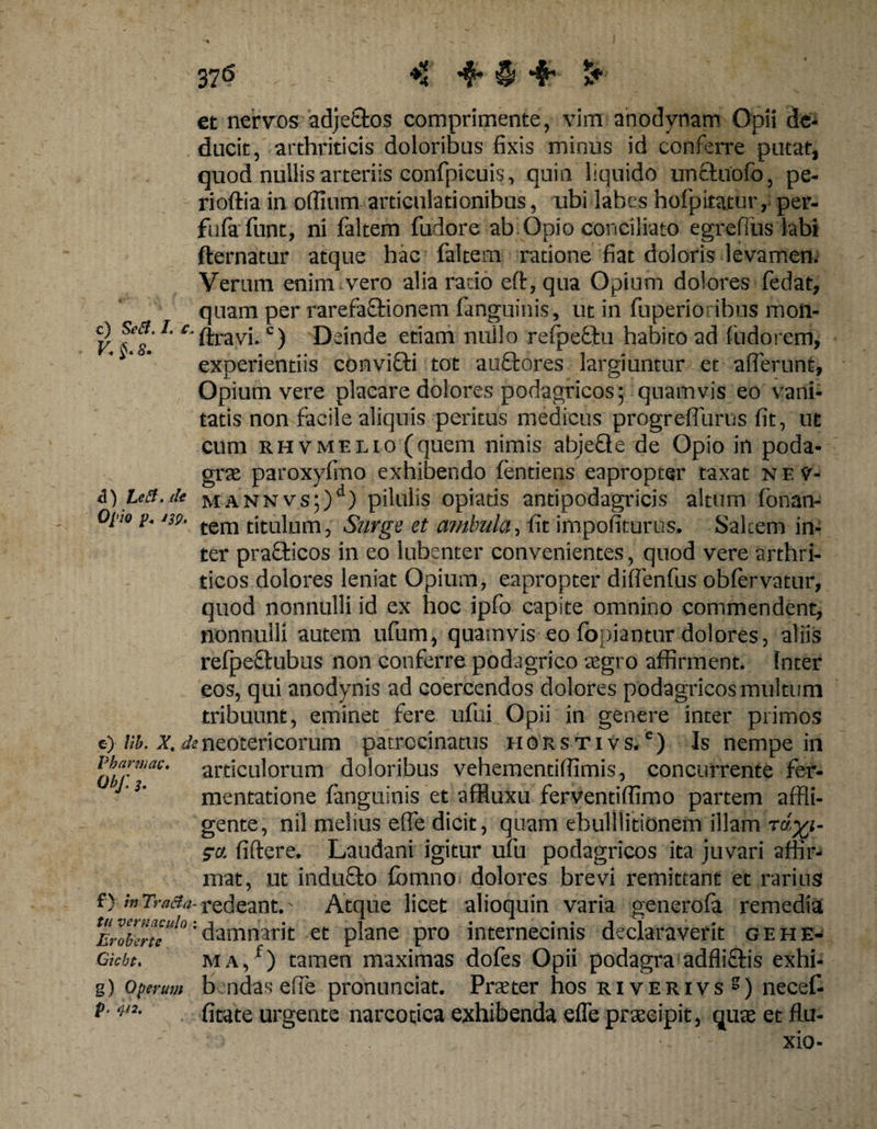 et nervos adjefctos comprimente, vim anodynam Opii de- ducit, arthriticis doloribus fixis minus id conferre putat, quod nullis arteriis confpicuis, quin liquido unctuofo, pe- rioftia in offium articulationibus, ubi labes hofpitatur, per- fufafunt, ni faltem fudore ab Opio conciliato egrefius labi fternatur atque hac faltem ratione fiat doloris levamen. Verum enim vero alia rado ed, qua Opium dolores fedat, quam per rarefaSfcionem fanguinis, ut in fuperioribus mon- c) &amp;g. i. c-pravj_ <=) Deinde etiam nullo refpeftu habito ad fudorem, 'i'°* experientiis convitti tot auQrores largiuntur et afferunt. Opium vere placare dolores podagricos; quamvis eo vani¬ tatis non facile aliquis peritus medicus progreffurus fit, ut cum RHVMELio(quem nimis abjeQe de Opio in poda¬ grae paroxyfmo exhibendo fentiens eapropter taxat nev- &amp;) Leii.de mannvs;)41) pilulis opiatis antipodagricis altum fonan- Oj’io t>. m. tem titulum, Surge et ambula, fit impofiturus. Salcem in¬ ter prafticos in eo lubenter convenientes, quod vere arthri¬ ticos dolores leniat Opium, eapropter diflenfus obfervatur, quod nonnulli id ex hoc ipfo capite omnino commendent, nonnulli autem ufum, quamvis eo fopiantur dolores, aliis refpeftubus non conferre podagrico aegro affirment. Inter eos, qui anodynis ad coercendos dolores podagricos multum tribuunt, eminet fere ufui Opii in genere inter primos e) Ub. x, de.neotericorum patrocinatus horstivs. e) Is nempe in articulorum doloribus vehementifiimis, concurrente fer- mentatione fanguinis et affluxu ferventiflimo partem affli¬ gente, nil melius effe dicit, quam ebulllitionem illam zo. fidere. Laudani igitur ufu podagricos ita juvari affir¬ mat, ut inducto fbmno dolores brevi remittant et rarius f) in Tracta- redeant. Atque licet alioquin varia generofa remedia :damnarit et plane pro internecinis declaraverit gehe- MA,f) tamen maximas dofes Opii podagra adfliftis exhi- b ndas effe pronunciat. Praeter hos riverivs5) necefi fitate urgente narcotica exhibenda effe praecipit, quae et flu- - . - xio- Pharwac Obj: 3. tu vernaculo Er ob er te Gicbti g) Operum p. <p.2.