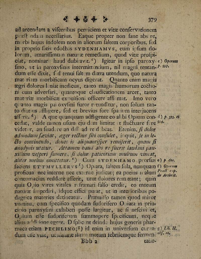 ad arcendam a vifceribus perniciem et vitae confervationem praeft nda n necedarius. Eaque propter non (ane abs re, m rbi hujus indolem non in aliorum (altem corporibus, (ed in proprio fatis edoftus sydenham vs, eum i pium do¬ lor m, amaridlmum naturae remedium, quod vitae profpi- ' ciat, nominar haud dubiravit.c) Igitur in ipfo paroxy-c) Operam fmo, ut in paroxyfims intermittendum, nil magni tentan-^ m' dum e(Te dixit, f d tenui falt m diaeta utendum, quo natura mat riam morbificam ocyus digerat. Qnanto enim magis aegri dolores 1 niat medicus, tanto magis humorum cotho¬ ni eum adverfari, quantoque claudicationem arcet, tanto materiae morbificae ex?*)u!fioni officere affi mat» Imo vero quanto magis paioxyfmi furor r tunditur, non folum tan¬ to diut us affligere, fed et brevius fore fpa ium interjacens aff Tit. d) A que qnanquam adfligente eo al bi Opium con- <0 p- cedat, valde tamen ufum eju d m limitat t fluctuare videt r, an fuad re an dsff ad re d beat. Etenim, fi dolor admodum faviat, tfgcr rectius fibi confutet, inquit, je in te- 6io continendo, donec is alujuantifper r emi]erit, miam fi anodyvis utatur. Attamen haud abs re fuerit laudani pan¬ xi! tum ve/peri fumer e, fi dolor patientiam multum vincat9 aliter ;'melius omittetur. e) Cum sydfnhamo prorfuse) p faciens ettmvllervs*) Optata, (airemfolg, nunquam O oprram proficua nec interne nee externe judicat ; ea potius n alum contumacius, reddere aflerit, utut dolores rem ttant; quin quia Opio vires vitales r fnrnari falfo eredir, eo motum naturae impediri, idque effici pu at, ut in interioribus po¬ dagrica materies detineatur. Prae mi fio tamen quod miror vomitu, eum fpecifico quodam fudorifero Ooiata in prin- cinio paroxyfini exhiberi pofie largitur, ac fi nefeivi et, Op/ium ede fudoriferum fummopere (jotcificum^ neq &amp; alius a Hi ione ege^e. D fplic nt deinde hujus generis phar- maca etiam pechlino;^) id enim in nniverfum curm-g) VklL dum aie \ UiC, uc jlium motum febrilemque fermen- ohf*20* Bbb a ^ tatio-