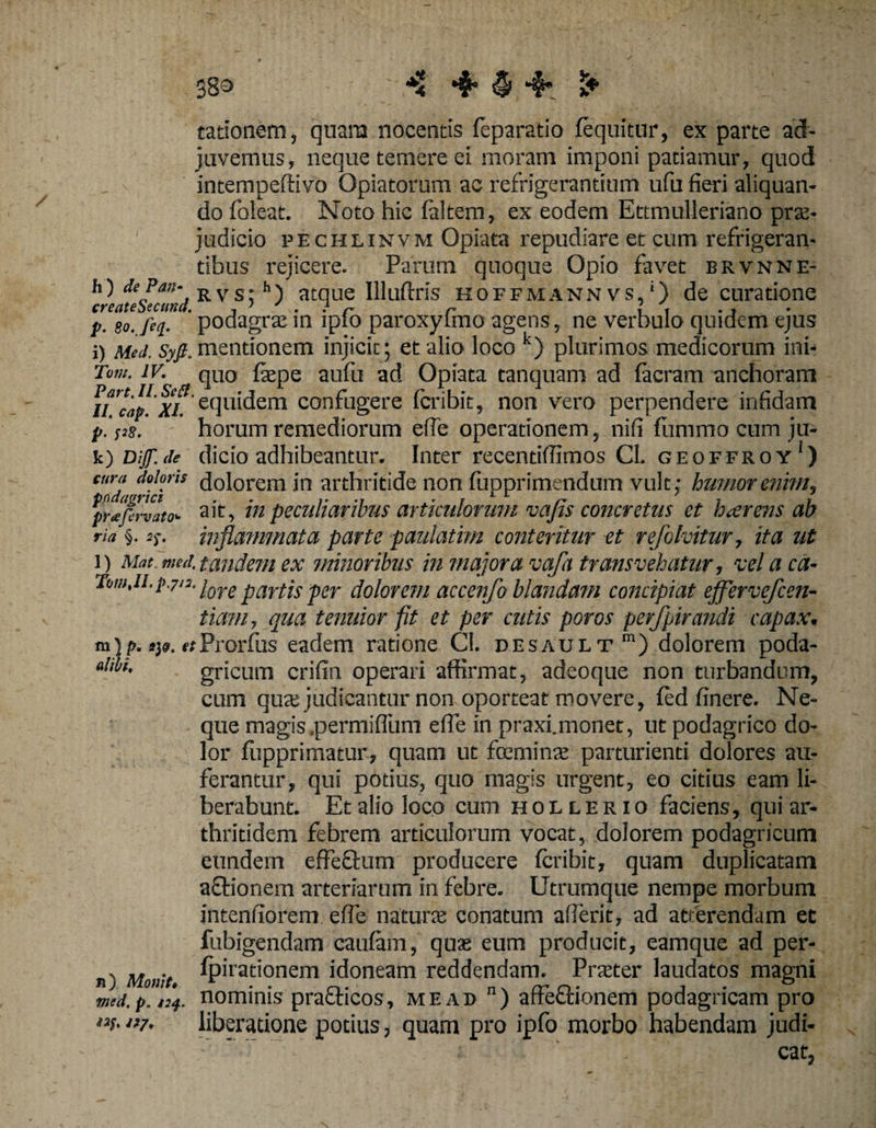 383 ■i tationem, quarta nocentis feparatio fequitur, ex parte ad¬ juvemus, neque temere ei moram imponi patiamur, quod intempeftivo Opiatorum ac refrigerantium ufu fieri aliquan¬ do foleat. Noto hic faltem, ex eodem Ettmulleriano prae¬ judicio pechlinvm Opiata repudiare et cum refrigeran¬ tibus rejicere. Parum quoque Opio favet brvnne- h) de Pan-jRVs; h) atque Illuftris hoffmann vs, ‘) de curatione p. go. feq. podagrae in ipto paroxyfmo agens, ne verhulo quidem ejus i) Meti. Syfi,mentionem injicit; et alio loco k) plurimos medicorum ini- Tum. IV. quo fiepe aufu ad Opiata tanquam ad facram anchoram iLcap.xt equidem confugere fcribit, non vero perpendere infidam p. pg. horum remediorum efie operationem, nifi fummo cum ju- k) Dijj'. ile dicio adhibeantur. Inter recentiffimos Cl. geoffroy‘) cura dolans dolorem in arthritide non fupprimendum vult; humor enim, prJfervato- ait, in peculiaribus articulorum vafis concretus et haerens ab na §. 5)-. inflammata parte paulatim conteritur et refolvitur, ita ut i) Mat.med. tandem ex minoribus in majora vafa transvehatur, velaca- Tamji.pyn. \ore parfjs per dolorem accenfo blandam concipiat ejfervefcen- tiam, qua tenuior fit et per cutis poros perfpirandi capax. m| p. i)», etProrfus eadem ratione Cl. nesault m) dolorem poda- ahfo, gricum crifin operari affirmat, adeoque non turbandum, cum qua; judicantur non oporteat movere, fed finere. Ne¬ que magis.permifliim efie in praxi.monet, ut podagrico do¬ lor fupprimatur, quam ut fceminre parturienti dolores au¬ ferantur, qui potius, quo magis urgent, eo citius eam li¬ berabunt. Et alio loco cum hollerio faciens, qui ar¬ thritidem febrem articulorum vocat, dolorem podagricum eundem effectum producere fcribit, quam duplicatam aftionem arteriarum in febre. Utrumque nempe morbum intentiorem efie natura; conatum afierit, ad atterendam et fubigendam caufam, quae eum producit, eamque ad per¬ ii) Monit. ^pirat'onem idoneam reddendam. Praeter laudatos magni med.p.i34. nominis pra&amp;icos, me ad n) affe&amp;ionem podagricam pro i3f- ‘>7- liberatione potius, quam pro ipfo morbo habendam judi-