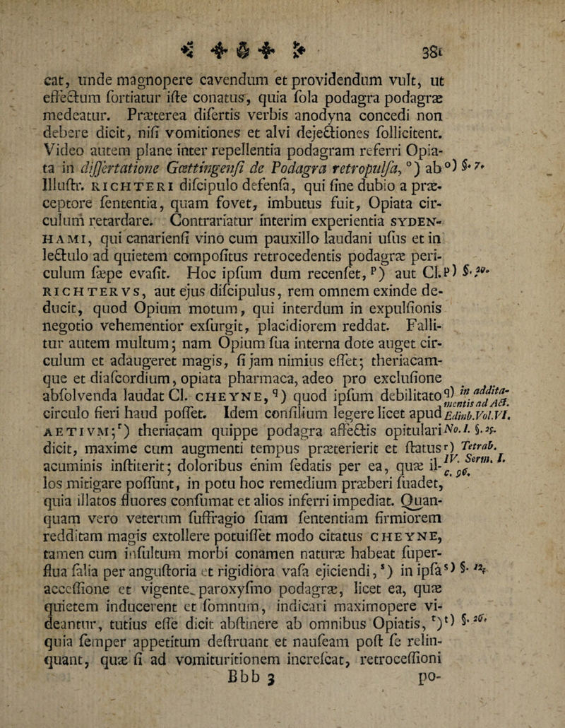 3Si cat, unde magnopere cavendum et providendum vult, ut effectum fortiatur ilte conatus, quia fola podagra podagrae medeatur. Praeterea differtis verbis anodyna concedi non debere dicit, niff vomitiones et alvi dejefftiones ffollicitent. Video autem plane inter repellentia podagram referri Opia- ta in difjertatione Gcettingenfi de Podagra retropulfa, °) ab°) §'7' Illuftr. richteri difcipulo defenla, qui fine dubio a prae¬ ceptore lententia, quam fovet, imbutus fuit, Opiata cir¬ culum retardare. Contrariatur interim experientia syden- hami, qui canarienfi vino cum pauxillo laudani uffus et in leftulo ad quietem cornpofitus retrocedentis podagrae peri¬ culum fepe evafit. Hoc ipffum dum recenffet,p) aut CI.p) richteevs, aut ejus difcipulus, rem omnem exinde de¬ ducit, quod Opium motum, qui interdum in expulfionis negotio vehementior exfurgit, placidiorem reddat. Falli¬ tur autem multum; nam Opium ffua interna dote auget cir¬ culum et adaugeret magis, fi jam nimius eflet; theriacam- que et diafeordium, opiata pharmaca, adeo pro exclufione abffolvenda laudat Gl. cheyne,13) quod ipfum debil itato circulo fieri haud poflet. Idem confilium legere licet apud ejm.VoI.vi. aetivm;') theriacam quippe podagra affectis opitulari Ne. /. dicit, maxime cum augmenti tempus praeterierit et ftatusO Tetrao. acuminis inftiterit5 doloribus enim ffedatis per ea, quae A los mitigare poffimt, in potu hoc remedium praeberi fiiadet, quia illatos fluores conffumat et alios inferri impediat. Quan- quam vero veterum fuflfagio ffuam ffententiam firmiorem redditam magis extollere potui flet modo citatus cheyne, tamen cum ioffultum morbi conamen natura habeat ffuper- flua (alia per angufltoria et rigidiora vaffi ejiciendi,s) in ipfas) §• /Jf acccffione et vigente^ paroxyfino podagra, licet ea, quas quietem inducerent et ffomnum, indicari maxirnopere vi¬ deantur, tutius efffe dicit abftinere ab omnibus Opiatis, t)‘l *'lS' quia (etnper appetitum deftruant et nauffeam poft ffe relin¬ quant, quas fi ad vomituritionem increlcat, retroceffioni Bbb 3 po-