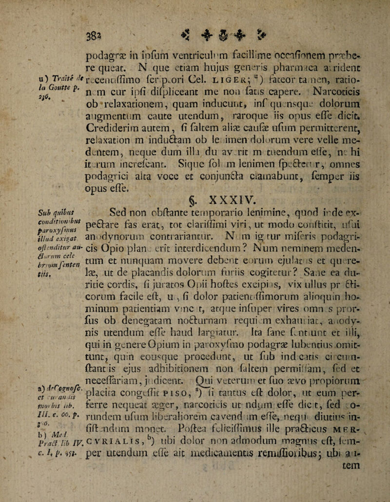 38a ♦: 4* § 4* t* podagra uvipfum ventriculum facillime ocnfionem praebe¬ re queat. N que etiam hujus generis pharmaca a; rident u) Trahe 'k recennffimo fer pmri Cei. liger; u) fateor tamen, ratio- hGoutte p. n m CQr ipfj. difpliceanc me non fatis capere. Narcoticis ob* relaxationem, quam inducunt, infqu nsqiu: dolorum augmentum caute utendum, raroque iis onus effe dicifc Crediderim autem, fi faltem aliae caufe ufum permitterent, relaxation m induftam ob le imen dolorum vere velle me- dentem, neque dum illa du av rit m tuendum effe, n: hi iterum increicant. Sique fol m lenimen fpcften r, omnes podagrici alta voce et conjuntta ciamabunc, femper iis opus effe, §. XXXIV. Sub quibus Sed non obftante temporario lenimine, quod irde ex- eoedtmwhus peQ-are fas erat, tot cladffimi vin ut modo conftitit, ufai paroxyj wtts r ^7 — - XT t • \ Hiud exigat anodynorum contranantur. N m ig.tur mileris podagn- ojienditurau- cjs Opio plau erit interdicendum? Num neminem meden- brmwfenten tum et ™nfiuam movere debent eorum ejulat s et qu re- tns. Ise, ut de placandis dolorum furiis cogitetur? Sane ea du¬ ritie cordis, fi juratos Opii hoftes excipi as, vix ullus pr £fi- eorum facile eit, u , fi dolor patient .{fimorum alioquin ho¬ minum patientiam vmc t, atque infuper vires omn s pror- fus ob denegatam no&amp;urnam requi m exham iat, auody- nis utendum efie haud largiatur. Ita fane fint unt et illi, qui in genere Opium in paroxyfmo podagra? Iubentius omit¬ tunt, quin eousque procedunt, ut fub indentis eicum- ftant is ejus adhibitionem non (altem permifiam, fed et neeefiariam, y dicent. Qui veterum et fuo a?vo propiorum It *'ur*an*tf°* -placita congtffit p i s o, ii tantus eft dolor, ut eum per- morbis (ib. ferre nequeat asger, narcoticis ut ndum efie dic t, fed o- ULc. oo, p» runc(em ufum liberaliorem cavend ;m efie, nequ diutius? in- l M'/ fift ndum monet. Poftea fclfeifiimus ille praflicus mfr- Pra&amp;^lib IV.c vri alis , b) ubi dolor non admodum magnus eft, lem- c<hp,iu* per utendum efie ait medicamentis rennfiioiibus; ubi 31- tem