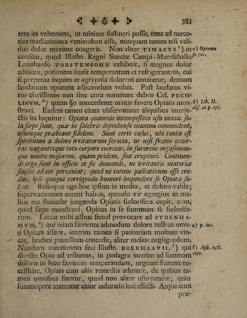 tem ita vehemens, ut minime fuftineri poffit» tunc ad narco¬ tica medicamema veniendum efle, nunquam tamen nifi vali¬ dus dolor maxime coegerit. Non aliter timaevs c)\inO operum confilio, quod Illuftri Regni Suecias Campi - Marefchallo ?Q/' Leonhardo torstensohn exhibuit, fi magnus dolor adfuerit, potionem fuafit temperantem et refrigerantem, cui fi perpetua inquies et agrypnia dolorem comitetur, demum laudanum opiatum adjiciendum voluit. Poft laudatos vi¬ ros clariffimos non fine cura nominare debeo Cei. pech- linvm, a) quem §o antecedente minus favere Opiatis mon-d) u* „ ftravi. Eadem tamen citata obfervatione aliquibus interje-0 J'26-V'W* Gis ita loquitur: Opiata quamvis intempeftivo ufu noxia, fo- la fcepe funt, qua in falebris deprehenfo manum commodent, ufumque prabeant fidelem. Sunt certe cafus, ubi tanta efi: fpir ituum a dolore irritatorum ferocia., ut nifi firano occur¬ ras vagantesque toto corpore coerceas fin furorem orgafmnm- que multo majorem, quam pridem, fint erupturi. Continen¬ di ergo funt in officio et fic domandi, ne irritantis materia fenjus ad eos perveniat; quod ne totum palliativum ejje cre¬ das, ipfi quoque corrigendo humori impendere fe Opiata fo- Lnt. Relinquo ego hoc ipfum in medio, et dubito valde; fupervacaneum autem habeo, quando vir egregius ut me¬ lius res fuccedat jungenda Opiatis fudorifera cupit, cum, quod fiepe monftravi, Opium in fe fummum fit fudorife- rum. Liceat mihi adhuc femel provocare ad sydenha- * mvm, e) qui etiam fieviente admodum dolore reftius omit-e) />. ce/, ti Opium afierit, interim tamen fi patientiam multum vin¬ cat, laudani pauxillum concedit, aliter melius negligendum. Nondum mentionem feci Illuftr. boerhaa v ii, f) quiO Apb.n;s; direffe Opio nil tribuens, in podagra interim ad fummami279% doloris in loco fievitiem temperandam, urgente fumma ne- cefiitate, Opiata cum aliis remediis admittit, de quibus ta¬ men omnibus fatetur, quod non aliter ufurpentur, quin fummopere metuatur citior induratio loci affefti. Atque cum -■fi ' 'h9' 'f n-1’ ' f ' - prx-