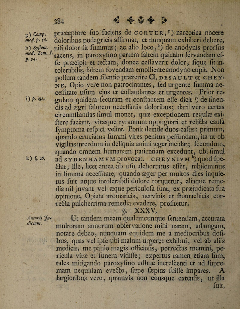 g) Cotnp. tned.p. h) Syfieuio itied. Toni. I p. 94. i) p, W. k) §. 20* Antoris *Jt1- dicium. 384 4* § 4* &amp;■ praeceptore fuo faciens de gorter,s) narcotica nocere doloribus podagricis affirmat, et nunquam exhiberi debere, nifi dolor fit fummus; ac alio loco,h) de anodynis prorfus 'tacens, in paroxyfmo partem faltem quietam fervandam ef- fe praecipit et te£tam, donec ceflaverit dolor, fique fit in¬ tolerabilis, faltem fovendam emolliente anodyno cupit. Non poffum tandem filentio praeterire Cl, d e s a u l t et c h e y- n e, Opio vere non patrocinantes, fed urgente fumma ne- ceffitate ufum ejus et collaudantes et urgentes. Prior re¬ gulam quidem fecuram et conflantem effe dicit *) de linen¬ dis ad aegri falutem neceflariis doloribus; dari vero certas circumflandas fimul monet, quae exceptionem regulae exi- flere faciant, vitaeque tyrannum oppugnari et relicta caufa fymptoma refpici velint. Ponit deinde duos cafus: primum, quando cruciatus fummi vires penitus peffundanc, ita ut ob vigilias interdum in deliquia animi aeger incidat; fecundum, quando omnem humanam patientiam excedunt, ubi fimul ad sydenhamvm provocat. cHEYNivMk)quod fpe- £lat, ille, licet antea ab ufu dehortatus eflet, nihilominus in fumma neceffitate, quando aeger per multos dies inquie¬ tus fuit atque intolerabili dolore torquetur, aliaque reme¬ dia nil juvant vel seque pericuiofa funt, ex praejudicata fua opinione, Opiata aromaticis, nervinis et ftomachicis cor- reffca pulcherrima remedia evadere, profitetur. §. XXXV, Ut tandem meam qualemcunque fententiam, accurata multorum annorum obfervatione mihi natam, adjungam, notare debeo, nunquam equidem me a mediocribus dofi- bus, quas vel ipfe ubi malum urgeret exhibui, vel ab aliis medicis, me paulo magis officiofis, porreflas memini, pe¬ ricula vitae et'funera vidiffe; expertus tamen etiam fum, tales mitigando paroxyfmo adhuc increfcenti et ad fupre- mam nequitiam evecto, fepe fepius fuiffie impares. A largioribus vero, quamvis non eousque extenfis, ut illa fuit,