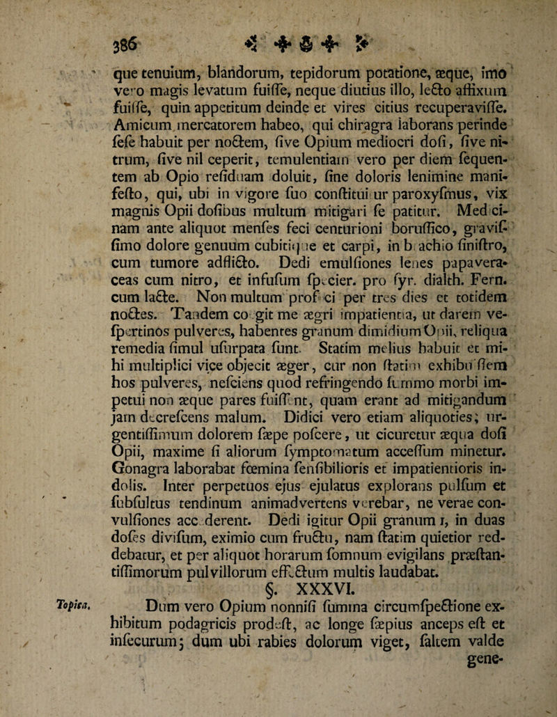 386 4* &amp; 4* 5* ' que tenuium, blandorum, tepidorum potatione, teque, Imo ve’ 0 magis levatum fuiffe, neque diutius illo, le£to affixum fui (Te, quin appetitum deinde et vires citius recuperavi (Te. Amicum mercatorem habeo, qui chiragra laborans perinde fefe habuit per no&amp;em, five Opium mediocri dofi, five ni¬ trum, five nil ceperit, temulentiam vero per diem fequen- tem ab Opio refiduam doluit, fine doloris lenimine mani- fefto, qui, ubi in vsgore Tuo conditui ur paroxyfmus, vix magnis Opii dofibus multum mitigari fe patitur. Med ci- nam ante aliquot menfes feci centurioni boruffico, gravifi fimo dolore genuum cubitique et carpi, in b achio finiftro, cum tumore adfli&amp;o. Dedi emulfiones lenes papavera- ceas cum nitro, et infufum fpecier. pro fyr. dialth. Fern. cum la£te. Non multum prof ci per tres dies et totidem rtoftes. Tandem co git me aegri impatientia, ut darem ve- fpertinos pulveres, habentes granum dimidium Onii, reliqua remedia fimul ufiirpata funt. Statim melius habuit et mi¬ hi multiplici vice objecit aeger, cur non (fatim exhibo fiem hos pulveres, nefciens quod refringendo fimmo morbi im¬ petui non aeque pares fuiflent, quam erant ad mitigandum jam dtcrefcens malum. Didici vero etiam aliquoties; ur- gentiffimum dolorem faepe pofcere, ut cicuretur aequa dofi Opii, maxime fi aliorum fymptomatum acceffum minetur. Gonagra laborabat fcemina fenfibilioris et impatientioris in¬ dolis. Inter perpetuos ejus ejulatus explorans pulfum et fubfultus tendinum animadvertens verebar, ne verae con- vulfiones acc derent. Dedi igitur Opii granum i, in duas dofes divifum, eximio cum frufhi, nam ftatim quietior red¬ debatur, et per aliquot horarum fomnum evigilans praeftan- tiffimorum pulvillorum efflfhim multis laudabat. §. XXXVI. Topha. Dum vero Opium nonnifi fumma circumfpe&amp;ione ex¬ hibitum podagricis prodeft, ac longe fepius anceps efi: et infecurum; dum ubi rabies dolorum viget, faltem valde gene-