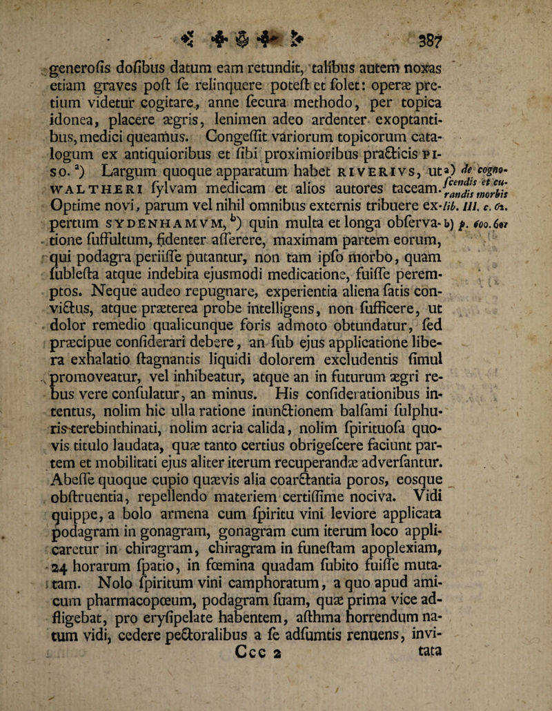 4* $ 4^ 38?- genero fis dofibus datum eam retundit, talibus autem noxas etiam graves poft fe relinquere poteft et folet: operte pre¬ tium videtur cogitare., anne fecura methodo, per topica idonea, placere agris, lenimen adeo ardenter exoptanti¬ bus, medici queamus. Congeffit variorum topicorum cata¬ logum ex antiquioribus et fibi proximioribus pra&amp;icis p i- so.a) Largum quoque apparatum habet riverivs, ut») <&amp;■«««• waltheri fylvam medicam et alios autores taceam. findis morbis Optime novi, parum vel nihil omnibus externis tribuere qx-ih. ui. c. et. pertum sydenhamvm, b) quin multa et longa obferva-b) j>. too.6n tione fufFultum, fidenter aflerere, maximam partem eorum, qui podagra periifle putantur, non tam ipfo morbo, quam fiiblefta atque indebita ejusmodi medicatione, fuilfe perem¬ ptos. Neque audeo repugnare, experientia aliena fatis con- vi£tus, atque praeterea probe intelligens, non fufficere, ut dolor remedio qualicunque foris admoto obtundatur, fed praecipue confiderari debere, an fub ejus applicatione libe¬ ra exhalatio ftagnantis liquidi dolorem excludentis fimul promoveatur, vel inhibeatur, atque an in futurum aegri re¬ bus vere confulatur, an minus. His confiderationibus in¬ tentus, nolim hic ulla ratione inun&amp;ionem balfami fulphu- ris-terebinthinati, nolim acria calida, nolim fpirituofa quo¬ vis titulo laudata, quae tanto certius obrigefcere faciunt par¬ tem et mobilitati ejus aliter iterum recuperandae adverfantur. Abeffe quoque cupio quaevis alia coartantia poros, eosque obftruentia, repellendo materiem certifiime nociva. Vidi quippe, a bolo armena cum fpiritu vini leviore applicata podagram in gonagram, gonagram cum iterum loco appli¬ caretur in chiragram, chiragram in funeftam apoplexiam, 24 horarum fpatio, in fcemina quadam fubito fuilfe muta¬ tam. Nolo fpiritum vini camphoratum, a quo apud ami¬ cum pharmacopceum, podagram fuam, quae prima vice ad- fligebat, pro eryfipelate habentem, afthma horrendum na¬ tum vidi, cedere pefitoralibus a fe adfumtis renuens, invi- Ccc 2 tata