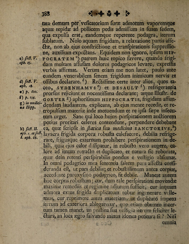 383 ♦2'**$* $ •$* tata demum per ‘velicatorium furae admotum vaporemque aquae tepidae ad pollicem pedis admiffum in fuam fedem, qua expulla erat, eandemque repetente podagra, iterum fublatum. Nolo aquam frigidam, a relaxatione partis affe¬ ctae, non ab ejus conftriCtione et tranlpirationis mppreffio- , ne, auxilium expe&amp;ans. Equidem non ignoro, iplum hip- c) firt. V. pocratem c) patrem huic topico favere, quando frigi- <#• dam multam affufam dolores podagricos levare, expreffis verbis affirmat* Verum etiam me non latet, paulo ante eundem venerabilem lenem frigidum inimicum nervis ee 6) fert. V. offibus declarare.d) Reftiffime certe inter alios, quos ta- «pb.it. ce0) sydenhamvs') et desault f) refrigerantia *) P- 6w< prorfus rejiciunt et nocentiffima declarant; atque llluftr. de S)p.es*. gorter g) aphorilmum Hippocratis, frigidam affun- la dendam laudantem, explicans, ab ejus mente recedit, et re- tropulfum materia; inde metuendum et re ipla laepe inlecu* tum urget. Sane qui loco hujus perlpirationem auctiorem potius proritari celeres contendunt,-perpendere debebant h) fert.n. ea, qua; fcripfit in ftatica fua medicina sanctorivs,11) «pb. j et fert. layacra frigida corpora robufta calefacere, debilia reffige- • *p • <>*. rare, ■ frigusque externum prohibere perlpirationem in de¬ bili, quia ejus calor diffipatur, in robufto vero augere, ca¬ lore ad imum retrafto et duplicato, et natura fic roborata, qua; dein retenti perlpirabilis pondus e veltigio abfumat. In omni podagrico mea lententia laltem pars aiiefla conli- , deranda eft, ut pars debilis; et robuffiffimum antea corpus, accedmte paroxylmo podagrico, fit debile. Maneat autem hoc corpus robultum; cur, dum tale perfpirationi movenda; maxime remediis et regimine adjutum fufficit, cur inquam admota extus frigida duplicatum robur ingenerare velle¬ mus, cur reprimere antea materiam , ut duplicato impetu iterum ad exteriora ablegaretur, quo etiam obtento incer¬ tum tamen manet, an priftina fua vdtigia iterum feliciter le- &amp;ura, an loca tegro falvando minus idonea petitura fit? Nili ' - • - , omnia