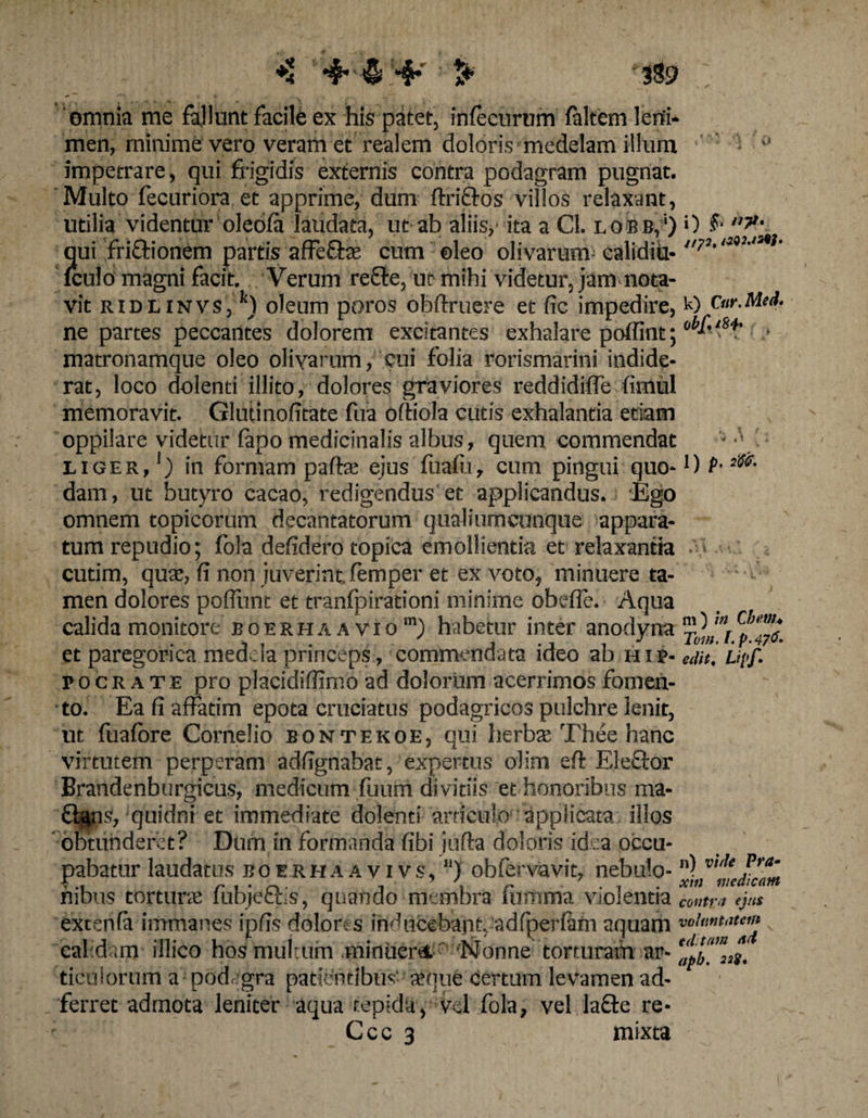 +4 4* <5 4* t* 3S9 omnia me fallunt facile ex his patet, infecurum faltem leni¬ men, minime vero veram et realem doloris medelam illum impetrare, qui frigidis externis contra podagram pugnat. Multo fecuriora et apprime, dum ftrifros villos relaxant, utilia videntur oleofa laudata, ut ab aliis, ita a Cl. lobb,1) 0 f ,’7>' qui fri&amp;ionem partis affe&amp;x cum oleo olivarunv calidiit- p‘ fculo magni facit. Verum refte, ut mihi videtur, jam nota¬ vit ridl invs, oleum poros obftruere et fic impedire, K> Otr.Med. ne partes peccantes dolorem excitantes exhalare poflint; • matronamque oleo olivarum, cui folia rorismarini indide¬ rat, loco dolenti illito, dolores graviores reddidifle fimul memoravit. Glutinofitate fua oftiola cutis exhalantia etiam oppilare videtur fepo medicinalis albus, quem commendat liger, *) in formam palla; ejus fuafii, cum pingui quo-!) P-ilS6- dam, ut butyro cacao, redigendus et applicandus. Ego omnem topicorum decantatorum qualiumcunque appara¬ tum repudio; fola defidero topica emollientia et relaxantia cutim, quae, fi non juverint femper et ex voto, minuere ta¬ men dolores poffunt et tranfpirationi minime obefie. Aqua calida monitore boerhaavio1”) habetur inter anodvna lO et paregonca medela princeps , commendata ideo ab h i p- edit, upf. v o c r a t E pro placidiffimo ad dolorum acerrimos fomen¬ to. Ea fi affatim epota cruciatus podagricos pulchre lenit, ut fuafore Cornelio bontekoe, qui herba Thee hanc virtutem perperam adfignabat, expertus olim eft Eleflor Brandenburgicus, medicum fuurri divitiis et honoribus ma- £lgns, quidni et immediate dolenti articulo applicata illos obtunderet? Dum in formanda fibi jufta doloris id :a occu¬ pabatur laudatus boerhaavivs, “) obfervavit, nebulo- mbus tortune lubjecfs, quando membra lumma vioientia co„tr.i ejus extenla immanes ipfis dolores inducebant, adfperlam aquam 'calidam illico hos multum minueret Nonne torturam ar- ticulorum a podagra patierntlbus senue certum levamen ad- ferret admota leniter aqua tepida, vel fola, vel lafte re- Ccc 3 mixta