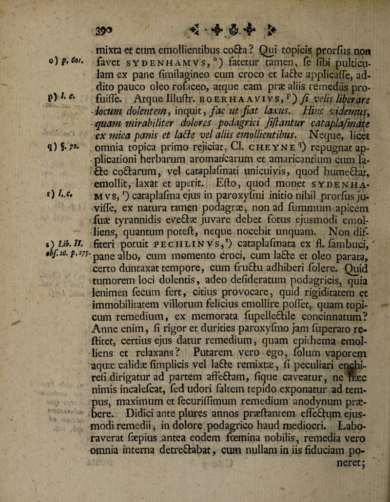 39» ' 4* > mixta et cum emollientibus co£h ? Qui topicis prorfus non o) p,eoi. favet sydenhamvs,0) fatetur tamen, fe fibi pulticu¬ lam ex pane fimilagineo cum croco et lafte applica [Te, ad¬ dito pauco oleo rofaceo, atque eam prae aliis remediis pro- p) l- e- fuifle. Atque Illuftr. boerhaavivs, p) fi velis liberare locutn dolentem, inquit, fac ut fiat laxus. Hinc videmus, quam mirabiliter dolores podagrici fiftantur cataplafmdie ex mica panis et lacte vel aliis emollientibus. Neque, licet q) omnia topica primo rejiciat, Cl. cheyne9) repugnat ap¬ plicationi herbarum aromaticarum et amaricantium cum la- fte co£tarum, vel cataplafmati unicuivis, quod humefiat, emollit, laxat et aperit. Efto, quod monet sydenha- 0 b.e, m vs,r) cataplafma ejus in paroxyfmi initio nihil prorfus ju- vifle, ex natura tamen podagras, non ad fummum apicem fuae tyrannidis eveflas juvare debet fotus ejusmodi emol¬ liens, quantum poteft, neque nocebit unquam. Non dif- s) Ub.It. fiteri potuit pechlinvs,’) cataplafmata ex fl. fambuci, $bf.26.(.i7s- pane albo, cum momento croci, cum la£te et oleo parata, certo duntaxat tempore, cum fruftu adhiberi folere. Quid tumorem loci dolentis, adeo defideratum podagricis, quia lenimen fecum fert, citius provocare, quid rigiditatem et immobilitatem villorum felicius emollire polfet, quam topi- cum remedium, ex memorata fupellectile concinnatum? Anne enim, fi rigor et durities paroxyfmo jam fuperato re- ftitet, certius ejus datur remedium, quam epkhema emol¬ liens et relaxans? Putarem vero ego, folum vaporem aquas calidae fimplicis vel la£te remixtae, fi peculiari enchi- refi dirigatur ad partem affe&amp;am, fique caveatur, ne nase nimis incalefcat, fed udori faltem tepido exponatur ad tem¬ pus, maximum et fecuriffimum remedium anodynum prae¬ bere. Didici ante plures annos praeftantem effe&amp;um ejus¬ modi remedii, in dolore podagrico haud mediocri. Labo¬ raverat fiepius antea eodem foemina nobilis, remedia vero ■ omnia interna detre&amp;abat, cum nullam in iis fiduciam po-