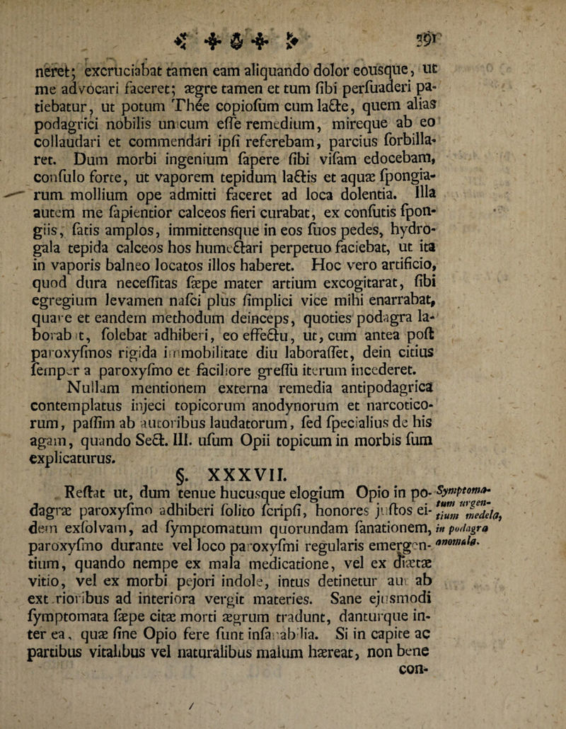 neret; excruciabat tamen eam aliquando dolor eousque, ut me advocari faceret; aegre tamen et tum fibi perfuaderi pa¬ tiebatur, ut potum Thee copiofum cumlafte, quem alias podagrici nobilis unicum effe remedium, mireque ab eo collaudari et commendari ipfi referebam, parcius forbilla- ret. Dum morbi ingenium fapere fibi vifam edocebam, confulo forte, ut vaporem tepidum laftis et aquas fpongia- rum mollium ope admitti faceret ad loca dolentia. Illa autem me fapientior calceos fieri curabat, ex confiatis fpon* giis, fatis amplos, immittensque in eos fuos pedes, hydro- gala tepida calceos hos hume&amp;ari perpetuo faciebat, ut ita in vaporis balneo locatos illos haberet. Hoc vero artificio, quod dura neceffitas fiepe mater artium excogitarat, fibi egregium levamen nafci plus fimplici vice mihi enarrabat, quare et eandem methodum deinceps, quoties podagra la- borab t, folebat adhiberi, eo effectu, ut, cum antea poft paroxyfmos rigida immobilitate diu laboraffet, dein citius femper a paroxyfmo et faciliore greffu iterum incederet. Nullam mentionem externa remedia antipodagricS contemplatus injeci topicorum anodynorum et narcotico¬ rum , paflim ab autoi ibus laudatorum, fed fpecialius de his agam, quando Se£fc. III. ufum Opii topicum in morbis fum explicaturus. §. XXXVII. Reflat ut, dum tenue hucusque elogium Opio in po- Symptoma- dagrae paroxyfmo adhiberi fblito fcripfi, honores ju flos ei- mMa, dem exfolvam, ad fymptomatum quorundam fanationem, in podagra paroxyfmo durante vel loco paroxyfmi regularis emergen- tium, quando nempe ex mala medicatione, vel ex (Jiaetae vitio, vel ex morbi pejori indole, intus detinetur au\ ab ext riofibus ad interiora vergit materies. Sane ejusmodi fyroptomata faepe citae morti aegrum tradunt, danturque in¬ ter ea. quae fine Opio fere fiunt infa.ab lia. Si in capite ac partibus vitalibus vel naturalibus malum haereat, non bene con- /