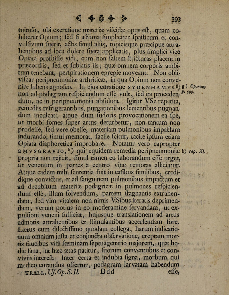 ♦3 ♦ § •$* > 393 tuitofb, ubi excretione materia vifcidse opus efir, quam co¬ hiberet Opium; fed fi afthma (impliciter. fpafbcum et con- vulfiyutn fuerit, a£fcis fimul aliis, topicisque praecipue attra¬ hentibus ad loca dolere fueta applicans , plus fimplici vice Opiata profui fle vidi, cum non faltem ftriSturas placentia praecordiis, fed et fublatis iis, quae omnem corporis ambi¬ tum tenebant, perfpirationem egregie moveant. Non obli- vifcar peripneumoniae arthriticae, in qua Opium non conve¬ nire Jubens agnofco. In ejus curatione sydenhamvs^) operum non ad podagram refpiciendum e ffe vult, fed ita proceden-^ dum, ac in peripleumonia abfoluta. Igitur VSe repetita, remediis refrigerantibus, purgationibus lenientibus pugnan¬ dum inculcat; atque dum fudoris provocationem ea fpe, ut morbi fomes fuper artus deturbetur, non tantum non prodeffe, fed vere obede, materiam pulmonibus impa&amp;am indurando, fimul memorat, facile fcitur, tacite ipfum etiam Opiata diaphoretica improbare. Notatur vero eapropter a mvsgravio, h) qui equidem remedia peripneumoniae h) cap. Xl propria non rejicit, fimul tamen eo laborandum effe urget, ut venenum in partes a centro vitae remotas alliciatur. Atque eadem mihi lententia fuit in cafibus fimilibus, credi- dique convi&amp;us, et ad fanguinem pulmonibus impafhim et ad decubitum materix podagricae in pulmones refpicien¬ dum effe, illum folvendum, partem ftagnantis extrahen- •>' dam, fed vim vitalem non nimis VSibus iteratis deprimen¬ dam, verum potius in eo moderamine fervandam, ut ex- pulfioni veneni fufiiciat, hujusque translationem ad artus admotis attrahentibus et flimulantibus accerfendam fore. Laetus cum dileftifllmo quodam collega, harum indicatio¬ num omnium jufla et conjunfta obfervatione, ereptam mor¬ tis faucibus vidi fceminam feptuagenario majorem, quae ho¬ die fana, ut haec aetas patitur, fuorum conventubus et con¬ viviis intereft. Inter certa et indubia figna, morbum, qui medico curandus offertur, podagram larvatam habendum - ' tj&amp;all. Uf. Op. &amp; 1L D d d efle,