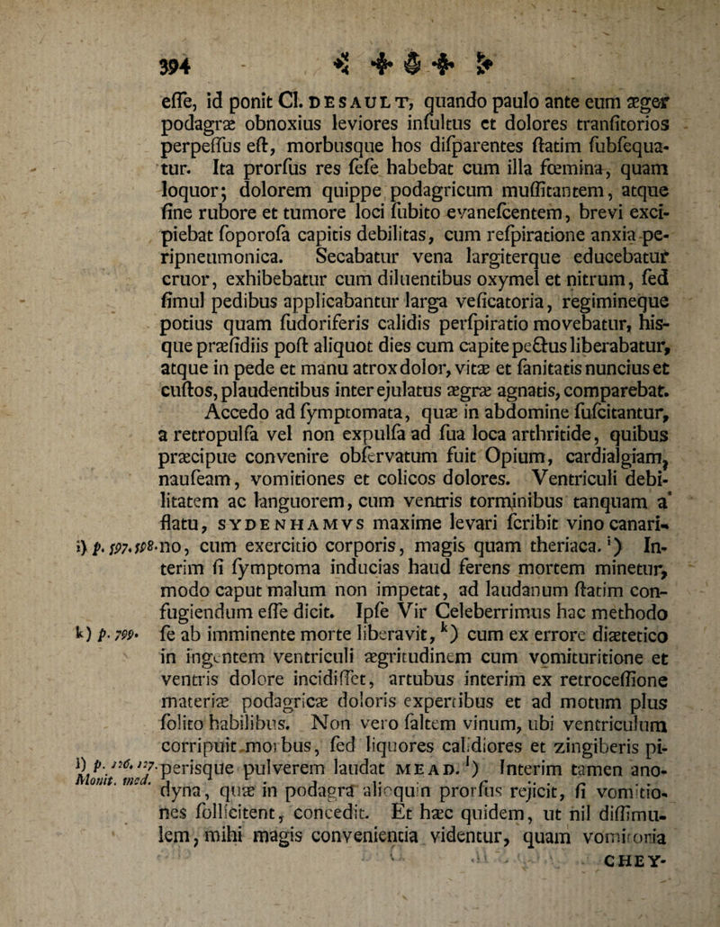 m , ♦< 1+ efl*e, id ponit Cl. desault, quando paulo ante eum aeger podagrae obnoxius leviores intuitus et dolores tranfitorios perpetius eft, morbusque hos difparentes ftadm fubfequa- tur. Ita prorfus res fefe habebat cum illa fcemina, quam loquor; dolorem quippe podagricum muffitantem, atque fine rubore et tumore loci fubito evanefcentem, brevi exci¬ piebat foporofa capitis debilitas, cum refpiratione anxia pe- ripneumonica. Secabatur vena largiterque educebatur eruor, exhibebatur cum diluentibus oxymel et nitrum, fed fimul pedibus applicabantur larga veficatoria, regimineque potius quam fudoriferis calidis perfpiratio movebatur, his- que praefidiis poft aliquot dies cum capite pe&amp;us liberabatur, atque in pede et manu atrox dolor, vitte et fanitatis nuncius et cuftos, plaudentibus inter ejulatus ajgrae agnatis, comparebat. Accedo ad fymptomata, quae in abdomine fufcitantur, a retropulfa vel non expulfaad fua loca arthritide, quibus praecipue convenire obfervatum fuit Opium, cardialgiam} naufeam, vomitiones et colicos dolores. Ventriculi debi¬ litatem ac languorem, cum ventris torminibus tanquam a’ flatu, sydenhamvs maxime levari fcribit vinocanari- i\ p. sw.fps-no-, cum exercitio corporis , magis quam theriaca.') In- terim fi fymptoma inducias haud ferens mortem minetur, modo caput malum non impetat, ad laudanum ftatim con¬ fugiendum efle dicit. Ipfe Vir Celeberrimus hac methodo k) p- 7W' fe ab imminente morte liberavit,k) cum ex errore diaetetico in ingentem ventriculi aegritudinem cum vomituritione et ventris dolore incidiflet, artubus interim ex retroceflione materia; podagricae doloris expertibus et ad motum plus folito habilibus. Non vero faltem vinum, ubi ventriculum corripuit moibus, fed liquores calidiores et zingiberis pi¬ li'7' perisque pulverem laudat mead.1) Interim tamen ano- nlomt. nisa. \ ■ ■ .. . r .. . ~ dyna, quae m podagra alioqu n prorfus rejicit, fi vomitio¬ nes follieitent, concedit. Et haec quidem, ut nil diflsmu- lem, mihi magis convenienda videntur, quam vomitoria ’ - CHEY-