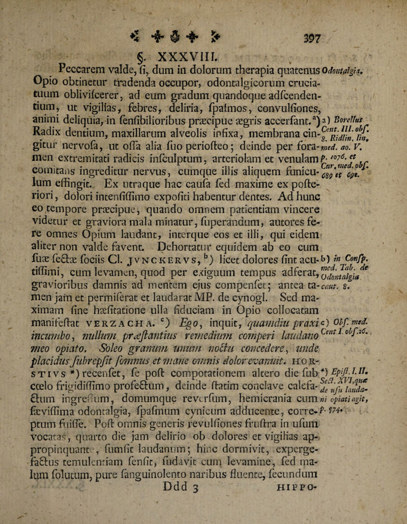 *4 ♦ § > 5* 39? §, XXXVIIL Peccarem valde, fi, dum in dolorum therapia quatenus Odoimigi*. Opio obtinetur tradenda occupor, odontalgicorum crucia¬ tuum oblivifcerer, ad eum gradum quandoque adfcenden- tium, ut vigilias, febres, deliria, fpalmos, convulfiones, animi deliquia, in fenfibilioribusprsecipue asgris accerfanBonUus Radix dentium, maxillarum alveolis infixa, membrana cin-^^*^ gitur nervofa, ut ofia alia fuo periofteo; deinde per fora-^. ao. V. * men extremitati radicis mfculptum, arteriolam et venulamP* iQ7^jobr comitans ingreditur nervus, cumque illis aliquem funicu-Jgp^^/* lum effingit. Ex utraque hac caufa fed maxime expofte- riori, dolori intenfiffimo c-xpofiti habentur dentes. Ad hunc eo tempore praecipue, quando omnem patientiam vincere videtur et graviora mala minatur, fuperandum, autores fe¬ re omnes Opium laudant, interque eos et illi, qui eidem aliter non valde favent. Dehortatur equidem ab eo cum fuae fe£be fociis Cl. jvnckervs,5) licet dolores fint acu-hi Confp. tiffimi, cum levamen, quod per exiguum tempus sdferat,^;^^^ gravioribus damnis ad mentem ejus compenfet; antea ta-c^ §. men jam et permiferat et laudarat MP. de cynogl. Sed ma¬ ximam fine haffitatione ulla fiduciam in Opio collocatam manifeftat verzacha. c) Ego, inquit, quamdiupraxic) Obf.med* incumbo, nullum pr^ejl antius remedium competi laudam Unt I obf'2C' meo opi at o. Soleo granum unum nothi concedere, unde placidus fubrepfit fomnus et mane omnis dolor evanuit, hor- stivs *) recenfet, fe poft compotationem altero die fub-*) ecelo frigidiflimo profe&amp;iim, deinde ftatim conclave calcfa- Sjfuj^ Q:um ingrefi um, domumque revcrfum, hemicrania cum ni opmiagH, feviffima odontalgia, fpafmum cynicum adducente, corre-f* ptum fuifle. Poft omnis generis revulfiones fruftra in ufum vocatas, quarto die jam delirio ob dolores et vigilias ap¬ propinquante, fumfit laudanum; hinc dormivit, experge- fa&amp;us temulentiam fenfit, fudavit cum levamine, fed ma¬ lum folutum, pure fanguinolento naribus fluente, fecundum Ddd a , Hippo-
