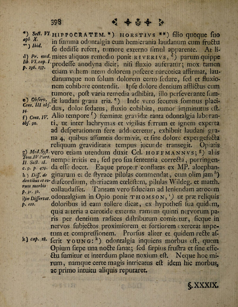 *) sw*. F/hipeocratem. *) horstivs **) filio quoque fuo Jf * X' in fumma odontaigia cum hemicrania laudanum cum fru£lu * 1 * fe dediffe refert, tumore externo firnul apparente. At li- i\) Pr. fiied, rnites aliquos remedio ponit riverivs, d) parum quippe lp W ™?.1 Pr°deffe anodyna dicit, nifi fluxio auferatur; mox tamen etiam vehem ntem dolorem pofcere narcotica affirmat, lau- danumque non folum dolorem certo fedare, fed et fluxio¬ nem cohibere contendit, tpfe dolore dentium affliftus cum tumore, poli: varia remedia adhibita, illo perfeverante fum- 'auc^an^ Srana tria.c) Inde vero fecutus fomnus placi- snt„ °^edus> dolor fedatus, fluxio cohibita, tumor imminutus cft. f) Ce»t,iv; Alio tempore f) foemin^ gravida! tanta odontaigia laboran- cbf.QQ. ti, ut inter lachrymus et vigilias ferrum et ignem experta ad defperationem fere addi ceretur, exhibuit laudani gra¬ na 4, quibus aflumtis dormivit, et fine dolore expergefafta reliquum graviditatis tempus jucunde transegit. Opiatis g) MeJ.Syfl.vQi'0 etiam utendum duxit Cei. hoffmannvs; g) aliis * nemPe irritis ea, fed pro fua fententia correfta, porringen- c.p. p. 479- da effe docet. Eaque propter conflatas ex MP. aloephan- h) Dif.de ginarum et de ftyrace pilulas commendat, cum olim jamh) ? theriacam cceleftem, pilulas Wildeg. et matth. pWi^mp. 1 collaudafTet. Tantam vero fiduciam ad leniendam atrocem i) i»D/JfWf.°dontalgiam in Opio ponit Thomson, l) ut prae reliquis p.*™. doloribus id eam tollere dicat, ex hypothefi fua quidem, quia arteria a carotide externa ramum quinti nervorum pa¬ ris per dentium radices dilfributum comitetur, ficque in nervos fubjeftos proximiorem et fortiorem exerceat impe¬ tum et compreflionem. Prorfus aliter et quidem refte afi U) cap. s8. ferjt young:Ic) odontaigia inquiens morbus eft, quem Opium faepe una no&amp;e fanat; fed fepius fruftra et fine effe- ftu fumitur et interdum plane noxium eft. Neque hoc mi¬ rum , namque certe magis intricatus eft idem hic morbus5 ac primo intuitu aliquis reputaret* §, XXXIX*