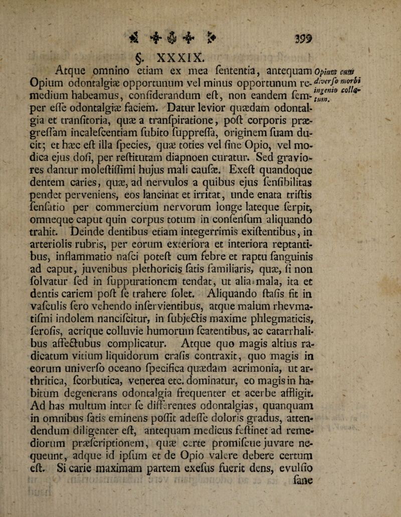 §. XXXIX. Aeque omnino etiam ex mea lententia, antequamopium cm Opium odontalgis opportunum vel minus opportunum re- medium habeamus, confiderandum eft, non eandem fem-^”,9W per efle odontalgiae faciem. Datur levior quafflam odontal- gia et tranfitoria, quae a tranfpiratione, poft corporis prae- greflam incalefcentiam fubito fupprefla, originem fuam du¬ cit; et haec eft illa fpecies, quae toties vel fine Opio, vel mo¬ dica ejus dofi, per reftitutam diapnoen curatur. Sed gravio¬ res dantur moleftiflimi hujus mali caufae. Exeft quandoque dentem caries, quae, ad nervulos a quibus ejus fenfibilitas pendet perveniens, eos lancinat et irritat, unde enata triftis fenfatio per commercium nervorum longe lateque ferpit, omneque caput quin corpus totum in confenfum aliquando trahit. Deinde dentibus etiam integerrimis exiftentibus, in arteriolis rubris, per eorum exteriora et interiora reptanti¬ bus, inflammatio nafci poteft cum febre et raptu fanguinis ad caput, juvenibus plethoricis fatis familiaris, quae, fi non folvatur fed in fuppurationem tendat, ut alia mala, ita et dentis cariem poft fe trahere folet. Aliquando ftafis fit in vafculis fero vehendo infervientibus, atque malum rhevma- tifmi indolem nancifcitur, in fubje£Hs maxime phlegmaticis,, ferofis, acrique colluvie humorum fcatentibus, ac catarrhali- bus affe&amp;ubus complicatur. Atque quo magis altius ra¬ dicatum vitium liquidorum crafis contraxit, quo magis in eorum univerfo oceano fpecifica quaedam acrimonia, ut ar¬ thritica, fcorbutica, venerea etc. dominatur, eo magis in ha¬ bitum degenerans odontalgia frequenter et acerbe affligit. Ad has multum inter fe differentes odontalgias, quanquam in omnibus fatis eminens poflit adeffe doloris gradus, atten¬ dendum diligenter eft, antequam medicus feftinet ad reme¬ diorum praefcriptionem, quae certe promifcue juvare ne¬ queunt, adque id ipfum et de Opio valere debere certum eft. Si carie maximam partem exefus fuerit dens, evulfio fane