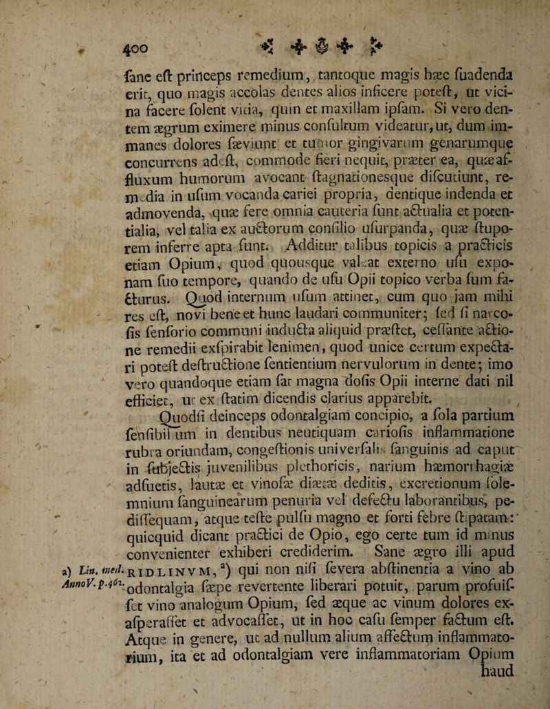 lanc eft princeps remedium, tantoque magis haec fuadenda erit, quo magis accolas dentes alios inficere poteft, ut vici¬ na facere folent vitia, quin et maxillam ipfam. Si vero den¬ tem aegrum eximere minus confultum videatur, ut, dum im¬ manes dolores fleviunt et tumor gingivarum genarumque concurrens adeft, commode fieri nequit, praeter ea, quaeaf- fiuxum humorum avocant ftagnationesque difcutiunt, re¬ media in ufum vocanda cariei propria, dentique indenda et admovenda, quae fere omnia cauteria funt a&amp;ualia et poten- tialia, vel talia ex aufclorum confilio ufurpanda, quae ftupo- rem inferre apta funt. Additur talibus topicis a praeficis etiam Opium, quod quousque valeat externo ufu expo¬ nam fuo tempore, quando de ufu Opii topico verba fum fa- tturus. Quod internum ufum attinet, cum quo jam mihi res eft, novi bene et hunc laudari communiter; led fi narco- fis fenforio communi inducta aliquid praeftet, ceflante actio¬ ne remedii exfpirabit lenimen, quod unice certum expefta- ri poteft deftruflione fentiendum nervulorum in dente; imo vero quandoque etiam far magna dofis Opii interne dati nil efficiet, ut ex ftadm dicendis clarius apparebit. Quodfi deinceps odontalgiam concipio, a fola partium fenfibii um in dentibus neutiquam cariofis inflammatione rubra oriundam, congeftionis univerlali fanguinis ad caput in fubjectis juvenilibus plethoricis, narium haemorrhagiae adfuetis, lauta; et vinofse diaeta; deditis, excrecionum iole- mnium (anguinearum penuria vel defellu laborantibus, pe- dilfequam, atque tefte pulfu magno et forti febre ftspatam:' quicquid dicant praefici de Opio, ego certe tum id mrnus convenienter exhiberi crediderim. Sane aegro illi apud a) Liu. trini, r i d l i n v m ,a) qui non nifi (evera abftinentia a vino ab AnmV.p-jfa-0dontalgia faepe revertente liberari potuit, parum profuiC fet vino^analogum Opium, fed aeque ac vinum dolores ex- afperaffet et advocaflet, ut in hoc cafu femper facium eft. Atque in genere, ut ad nullum alium affeftum inflammato¬ rium, ita et ad odontalgiam vere inflammatoriam Opium haud