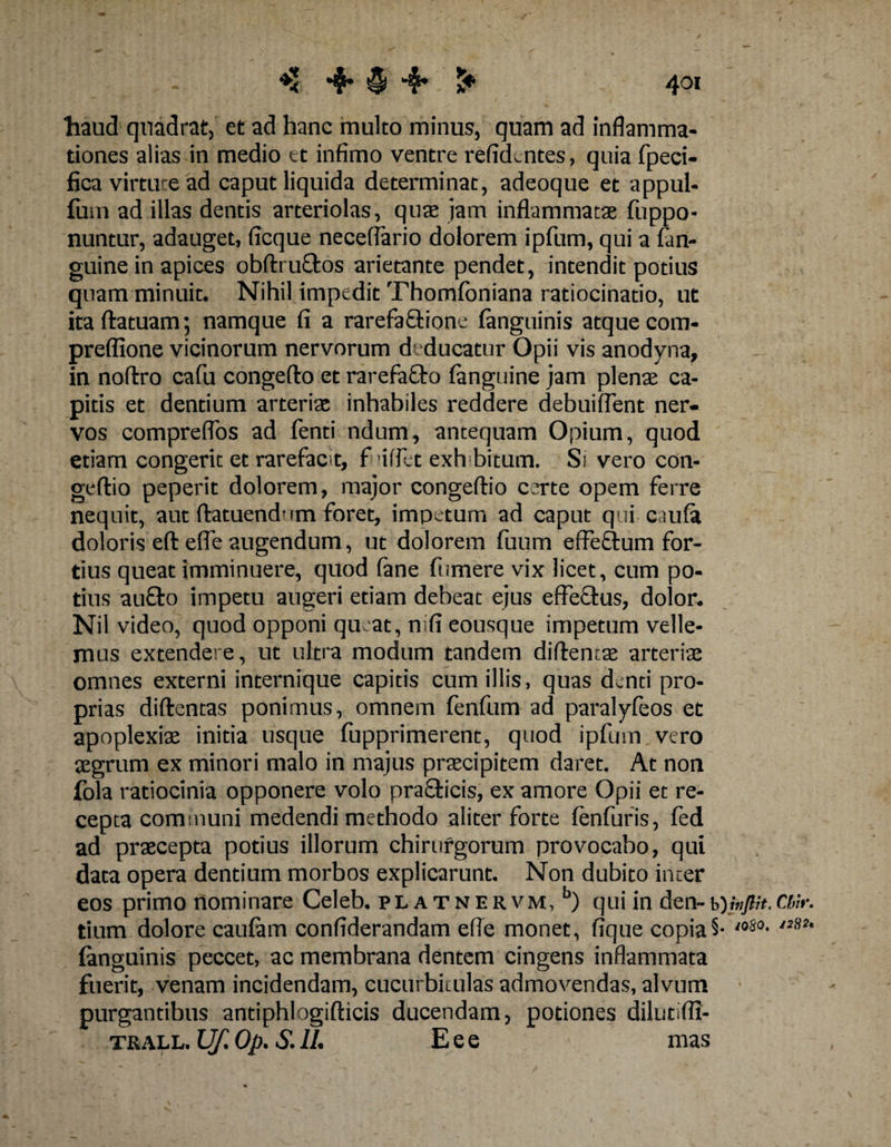 4oi haud quadrat, et ad hanc multo minus, quam ad inflamma¬ tiones alias in medio et infimo ventre refidcntes, quia fpeci- fica virtute ad caput liquida determinat, adeoque et appul- fum ad illas dentis arteriolas, quae jam inflammatae fuppo- nuntur, adauget, ficque neceflario dolorem ipfum, qui a fan- guine in apices obftruftos arietante pendet, intendit potius quam minuit* Nihil impedit Thomfoniana ratiocinatio, ut itaftatuam; namque fi a rarefa&amp;ipne fanguinis atque com- preffione vicinorum nervorum deducatur Opii vis anodyna, in noftro cafu congefto et rarefafto (anguine jam plenas ca¬ pitis et dentium arterias inhabiles reddere debuiflent ner¬ vos compreflbs ad fenti ndum, antequam Opium, quod etiam congerit et rarefacit, fiuffet exhibitum. Si vero con- geftio peperit dolorem, major congeftio certe opem ferre nequit, aut ftatuendnm foret, impetum ad caput qui caufa doloris eft e(fe augendum, ut dolorem fuum effe&amp;um for¬ tius queat imminuere, quod fane (umere vix licet, cum po¬ tius au£to impetu augeri etiam debeat ejus effe&amp;us, dolor* Nil video, quod opponi queat, mfi eousque impetum velle¬ mus extendere, ut ultra modum tandem diftentas arteriae omnes externi internique capitis cum illis, quas denti pro¬ prias diftentas ponimus, omnem fenfum ad paralyfeos et apoplexiae initia usque fupprimerent, quod ipfum vero aegrum ex minori malo in majus praecipitem daret. At non fola ratiocinia opponere volo prafiticis, ex amore Opii et re¬ cepta communi medendi methodo aliter forte fenfuris, fed ad praecepta potius illorum chirurgorum provocabo, qui data opera dentium morbos explicarunt. Non dubito inter eos primo nominare Celeb, platnervm,5) qui in den-ChW. tium dolore caufam confiderandam efle monet, fique copia5* 'oSo* I2*2' (anguinis peccet, ac membrana dentem cingens inflammata fuerit, venam incidendam, cucurbitulas admovendas, alvum purgantibus antiphlogifticis ducendam, potiones dilutifli- TRALL. Uf. Op. S. IL Eee mas