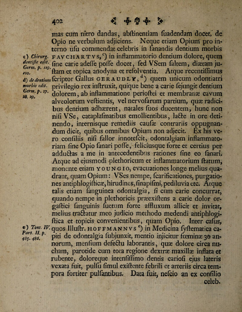 Germ. p. 27 mas cum nitro dandas, abftinentiam fuadendam docet, de Opio ne verbulum adjiciens. Neque etiam Opium pro in¬ terno ufu commendat celebris in fanandis dentium morbis c) chirttrg. f av ch a r t vs,c) in inflammatorio dentium dolore, quem Germ* “‘n' ^ne carie adefle pofle docet, fed VSem faltem, diaetam ju- ,10 m' ftam et topica anodyna et refolvenda. Atque recentiflimus A) dedentiumfcriptor Gallus GERAUDLr/) quem unicum odontiatri moMs edit, privilegio rex inftruxit, quique bene a carie fejungit dentium Germ. t> «. ^ 3^ inflammatione perioftei et membranae cavum alveolorum veftiends, vel nervofarum partium, quae radici¬ bus dentium adhaerent, natales fuos ducentem, hunc non nili VSe, cataplafmadbus emollientibus, lacfe in ore deti¬ nendo, internisque remediis caulae contrariis oppugnan¬ dum dicit, quibus omnibus Opium non adjecit. Ex his ve¬ ro confiliis nifi fallor innotefcit, odontalgiam inflammato¬ riam fine Opio fanari pofle, feliciusque forte et cerdus per adduftas a me in antecedentibus rationes fine eo fanari. Atque ad ejusmodi plethoricum et inflammatorium flatum, monente etiam youngio, evacuationes longe melius qua¬ drant, quam Opium: VSes nempe, fcarificadones, purgatio¬ nes antiphlogifticae,hirudines,finapifmi, pediluvia etc. Atque talis etiam fanguinea odontalgia, fi cum carie concurrat, quando nempe in plethoricis praeexiftens a carie dolor or- gaftici fanguinis fuetum forte affluxum allicit et invitat, melius traOratur meo judicio methodo medendi antiphlogi- ftica et topicis convenientibus, quam Opio. Inter cafiis, plrPli 7F-quos Illuftr. hoffmannvs e) in Medicina fyftematica ca- 4s;!4s6, P piti de odontalgia fubjunxit, mentio injicitur fceminae 30 an¬ norum, menfium defeQru laborantis, quae dolore circa nu¬ cham, parotide cum tota regione dextrae maxillae inflata et rubente, doloreque intenfiffimo dentis cariofi ejus lateris vexata fuit, pulfu fimul exiftente febrili et arteriis circa tem¬ pora fordter pullantibus. Data fuit, nefcio an ex confilio celeb.