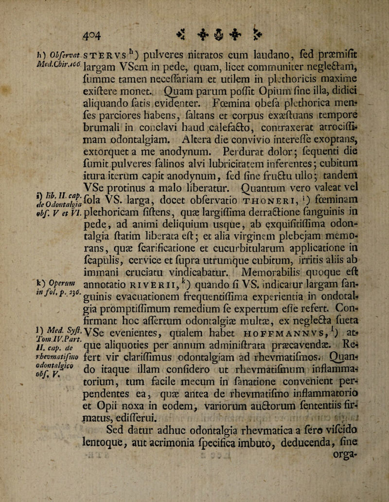 4°4 ♦* 'fr Q &amp; t* h) oh fervat s t e r v sh) pulveres nitratos cum laudano, fed praem i fit Mui.cbtr.io6 largae VSem in pede, quam, licet communiter negle&amp;am, fumme tamen neceflariam et utilem in pkthoricis maxime ex i (tere monet.. Quam parum poffit Opium fine illa, didici aliquando fatis evidenter. Fcemina obela plethorica men- fes parciores habens, faltans et corpus exaeftuans tempore brumali in conclavi haud calefafto, contraxerat atrociffi- mam odontalgiam. Altera die convivio interefle exoptans, extorquet a me anodynum. Perdurat dolor; lequenti die fumit pulveres falinos alvi lubricitatem inferentes; cubitum itura iterum capit anodynum, fed fine fruftu ullo; tandem VSe protinus a malo liberatur. Quantum vero valeat vel *}hojo«takifola ^S. larga, docet obfervatio thoneri, '■) fceminam «bf. v et Vi. plethoricam fiftens, quae largiflima detractione fanguinis in pede, ad animi deliquium usque, ab exquifitiflima odon- talgia ftatim liberata eft; et alia virginem plebejam memo¬ rans, quae fcarificatione et cucurbitularum applicatione in fcapulis, cervice et fupra utrumque cubitum, irritis aliis ab immani cruciatu vindicabatur. Memorabilis quoque eft k) Operam annotatio r i v E r 11,k) quando fi VS. indicatur largam fan- >nJo •P-.2)6- gllinjs evacuationem frequentiffima experientia in ondotal* gia promptiffimum remedium fe expertum efie refert. Con¬ firmant hoc alfertum odontalgiae multae, ex negle&amp;a fueta U mZ?;W-\Sq evenientes, qualem habet hoffmannvs, ) at- ii. cap. cie que aliquoties per annum aaminiftrata pracavendse. Ke- rbtvmatifmo fert vir clarifiimus odontalgiam ad rhevmatifmos. Quan- odoataiSic» ^ jtaqUe j]jam Confidero ut rhevmatilmum inflamma- tonum, tum facile mecum in fanatione convenient per¬ pendentes ea, quae antea de rhevmatifmo inflammatorio et Opii noxa in eodem, variorum au&amp;orum fententiis fir- jnatus, edi (ferui. Sed datur adhuc odontalgia rhevmadca a fero vifcido lentoque, aut acrimonia fpecifica imbuto, deducenda, fine orga-