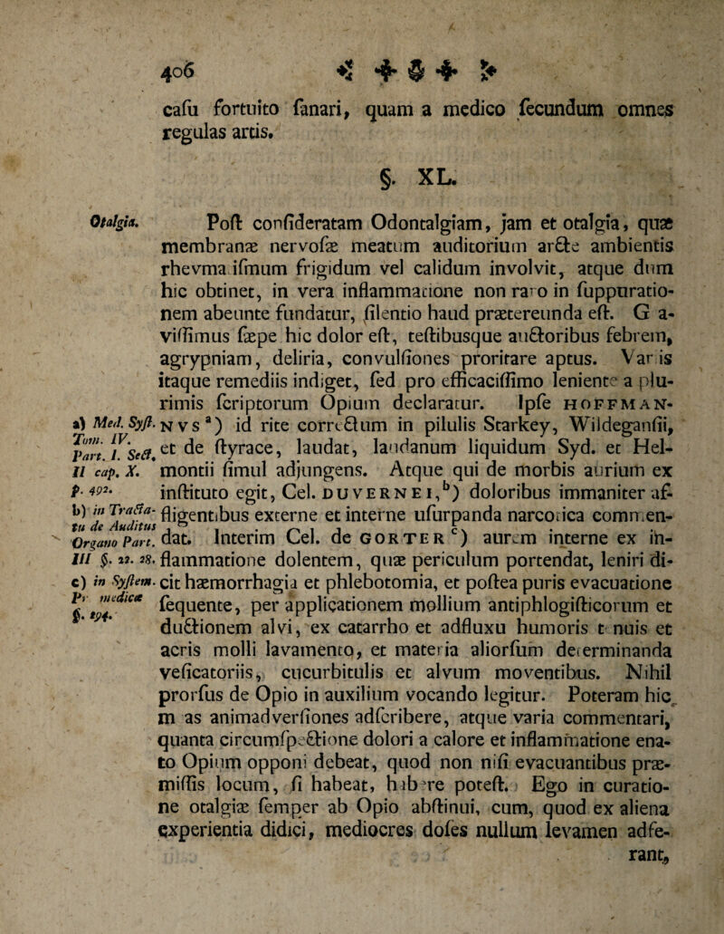 4°$ ♦1 *$*$*$* £♦ Otalgia. a) Sty/?. 71»». /F. part. I. &amp;<??• // r^/», X. P- 49*' b) in Tr a fi si¬ tu de Auditus Organo Part. III §. 12. 28, c) in Syftem. Pr medica i' *9i' cafu fortuito fanari, quam a medico fecundum omnes regulas artis, §. XL. Poft confideratam Odontalgiam, jam et otalgia, quas membranas nervofe meatum auditorium ar£te ambientis rhevma ifmum frigidum vel calidum involvit, atque dum hic obtinet, in vera inflammatione non raro in fuppuratio- nem abeunte fundatur, filentio haud praetereunda efl\ G a- viflimus faepe hic dolor eft, teftibusque auftoribus febrem, agrypniam, deliria, convulfiones proritare aptus. Var is itaque remediis indiget, fed pro efficaciffimo leniente a plu¬ rimis feriptorum Opium declaratur. Ipfe hoffman- n v s a) id rite corrcQum in pilulis Starkey, Wiideganfii, et de ftyrace, laudat, laudanum liquidum Syd. et Hel- montii fimul adjungens. Atque qui de morbis aurium ex inftituto egit, Cei. duvernei,5) doloribus immaniter af¬ fligentibus externe et interne ufurpanda narcoiica commen- dat. Interim Cei. de gorterc) aurem interne ex ih- flammatione dolentem, quae periculum portendat, leniri di¬ cit haemorrhagia et phlebotomia, et poftea puris evacuatione fequente, per applicationem mollium antiphlogifticorum et dudtionem alvi, ex catarrho et adfluxu humoris t nuis et acris molli lavamento, et materia aliorfiim determinanda veficatoriis, cucurbitulis et alvum moventibus. Nihil prorfus de Opio in auxilium vocando legitur. Poteram hic m as animadverfiones adferibere, atque varia commentari, quanta circumfpe&amp;ione dolori a calore et inflammatione ena¬ to Opium opponi debeat, quod non nifi evacuantibus pra- miflis locum, fi habeat, habere potefh Ego in curatio¬ ne otalgte femper ab Opio abftinui, cum, quod ex aliena experientia didici, mediocres doles nullum levamen adfe- rant.