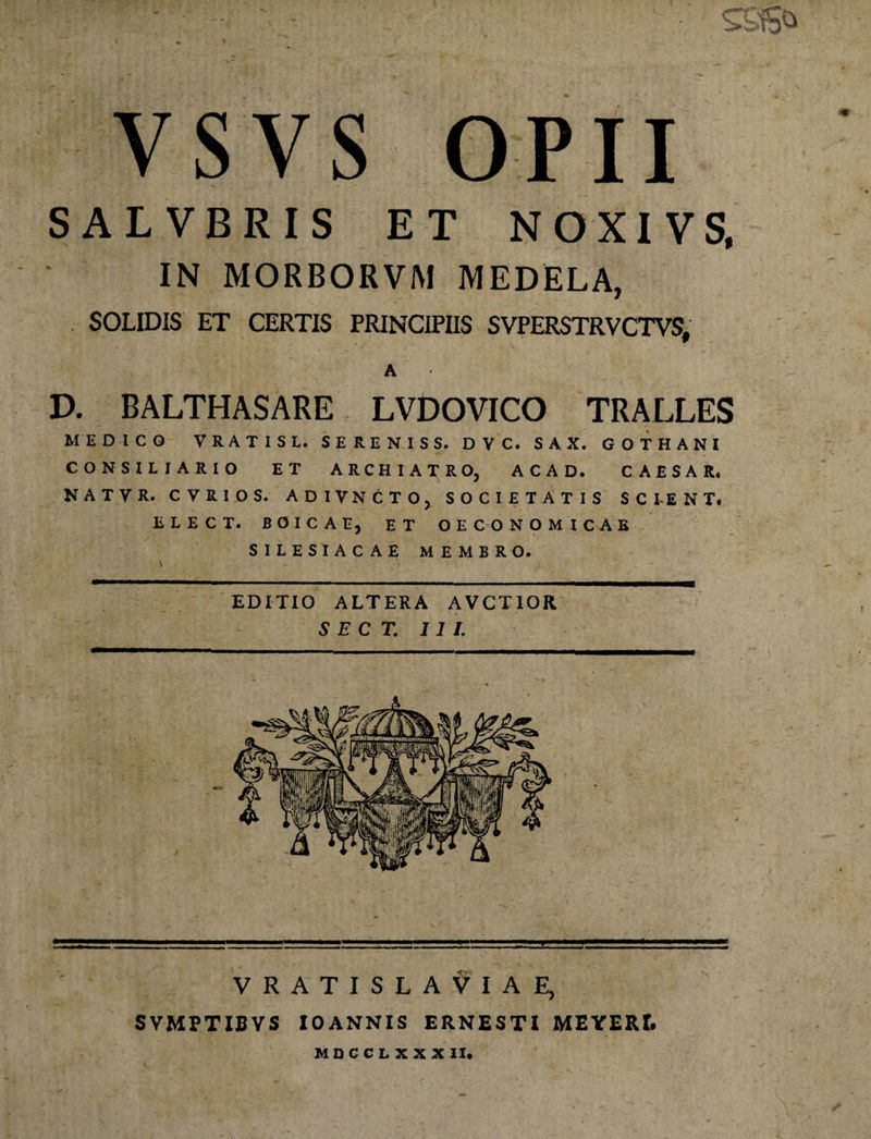 VSVS OPII SALVBRIS ET NOXIVS, IN MORBORVM MEDELA, SOLIDIS ET CERTIS PRINCIPIIS SVPERSTRVCTVS, A V. BALTHASARE LVDOVICO TRALLES MEDICO VRATISL. SERENIS S. DVC. SAX. GOTHANI CONSILIARIO ET ARCHIATRO, ACAD. CAESAR. NATVR. CVRIOS. ADIVNCTO, SOCIETATIS SCIENT. ELECT. BOICAEj ET OECONOMICAE SILES I ACAE MEMBRO. EDITIO ALTERA AVCTIOR S E C T. III. VRATISLAVIAE, SVMPTIBVS IO ANNIS ERNESTI MEYERf. MOCCLXXX II*