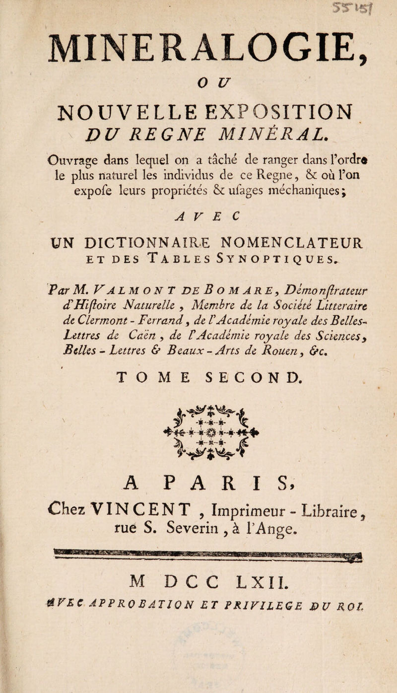 MINERALOGIE, O U NOUVELLE EXPOSITION DU REGNE MINÉRAL. Ouvrage dans lequel on a tâché de ranger dans Tordra le plus naturel les individus de ce Régné 9 & où Ton expofe leurs propriétés & ufages méchaniques ; AVEC UN DICTIONNAIRE NOMENCLATEUR et des Tables Synoptiques, Par M. V AL M ON T DE B o m ARE, Démo njlrateur dlHifloire Naturelle. , Membre de la Société Littéraire de Clermont - Ferrand, de V Académie royale des Belles-« Lettres de Caèn , de V Académie royale des Sciences y Belles - Lettres & Beaux-Arts de Rouen, &c. TOME SECOND. v&i A PARIS, Chez VINCENT , Imprimeur « Libraire, rué S. Severin , à l'Ange. M D C C L X IL &VEC APPROBATION ET PRIVILEGE DU ROE