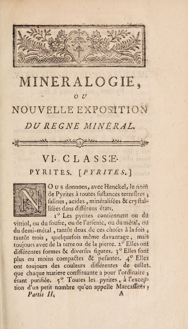OU NOUVELLE EXPOSITION DU REGNE MINÉRAL., m » VI-, G L A s s;e- PYRITES. [PYRITES.] O u S dormons, avec Henckeî, le nbrft de Pyrites à toutes fuftances terreftres j falines, acides, minéralifées & ery ftai- lifées dans différens états. i° Les pyrites contiennent ou dii vitriol, ou du foufre, ou de l’arfenic, ou du métal, oii du demi-métal , tantôt deux de ces choies à la fois § tantôt trois , quelquefois même davantage, mais toujours avec de la terre ou de la pierre. Elles oiit différentes formes & diverfes figures. 30 Elles forit plus ou moins compares & pefantes. 40 Elles ont toujours des couleurs différentes de celles, cjue chaque hiatiere coiiftitüante a pour l’ordinaire * étant purifiée. 50 Toutes les pyrites , à l’exceps tion d’un petit nombre qu’on appelle Màircâffitis f Parlk //» A