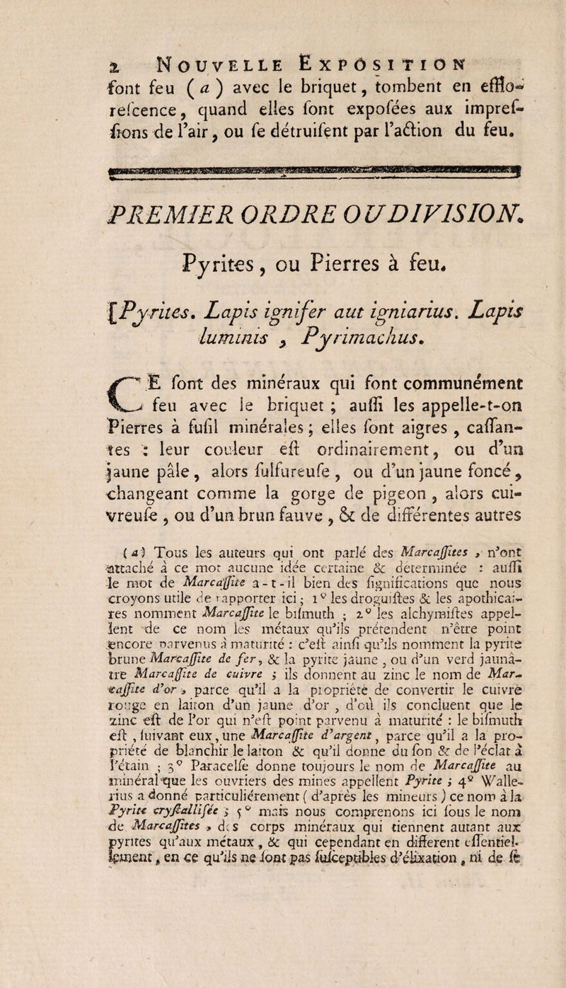 font feu (a) avec le briquet, tombent en eflîü-* refcence, quand elles font expofées aux impref- ffons de l’air, ou fe détruifent par l’a&ion du feu. PREMIER ORDRE OU DIVISION. Pyrites, ou Pierres à feu. [Pvrites. Lapis ignifer aut igniarius. Lapis lumims y Py r imac h us. C\E font des minéraux qui font communément jt feu avec le briquet ; aufff les appelle-t-on Pierres à fulil minérales ; elles font aigres , cafTan- tes : leur couleur éft ordinairement, eu d’un jaune pâle, alors luifureufe , ou d’un jaune foncé, changeant comme la gorge de pigeon , alors cui- vreufe , ou d’un brun fauve , & de différentes autres (a) Tous les auteurs qui ont parlé des Marcaffite s , n’ont attaché à ce mot aucune idée certaine & déterminée : auffi le mot de Marcafüe a-t-il bien des lignifications que nous croyons utile de rapporter ici; iv les droguifles & les apothicai¬ res nomment Marcaffite le bifmuth ; 2.0 les alchymiiles appel¬ lent de ce nom les métaux qu'ils prétendent n’être point encore oarvenus à maturité : c’eif ainfi qu'ils nomment la pyrite brune Marcaffite de fer, & la pyrite jaune , ou d'un verd jaunâ¬ tre Marcaflte de cuivre ; ils donnent au zinc le nom de Mar~ icaffte d’or > parce qu’il a la propriété de convertir le cuivre rouge en laiton d’un jaune d’or , d’oil ils concluent que le zinc eff de l'or qui n'eft point parvenu â maturité : le bifmuth: eil , luivant eux, une Marcaffite d’argent, parce qu’il a la pro¬ priété de blanchir le laiton & qu’il donne du fbn & de l'éclat à Pétain ; 3Ç Paracelfè donne toujours le nom de Marcaffite au minéral ■que les ouvriers des mines appellent Pyrite ; 4e Walle- rius.a donné particuliérement ( d’après les mineurs ) ce nom à la Pyrite cryfiallifée ; ^0 mais nous comprenons ici fous le nom de Marcaffnes > des corps minéraux qui tiennent autant aux pyrites qu’aux métaux , & qui cependant en different tffentieh fonent t en ce qu’ils ne font pas fuiceptibles d'élixation 8 ni de fè